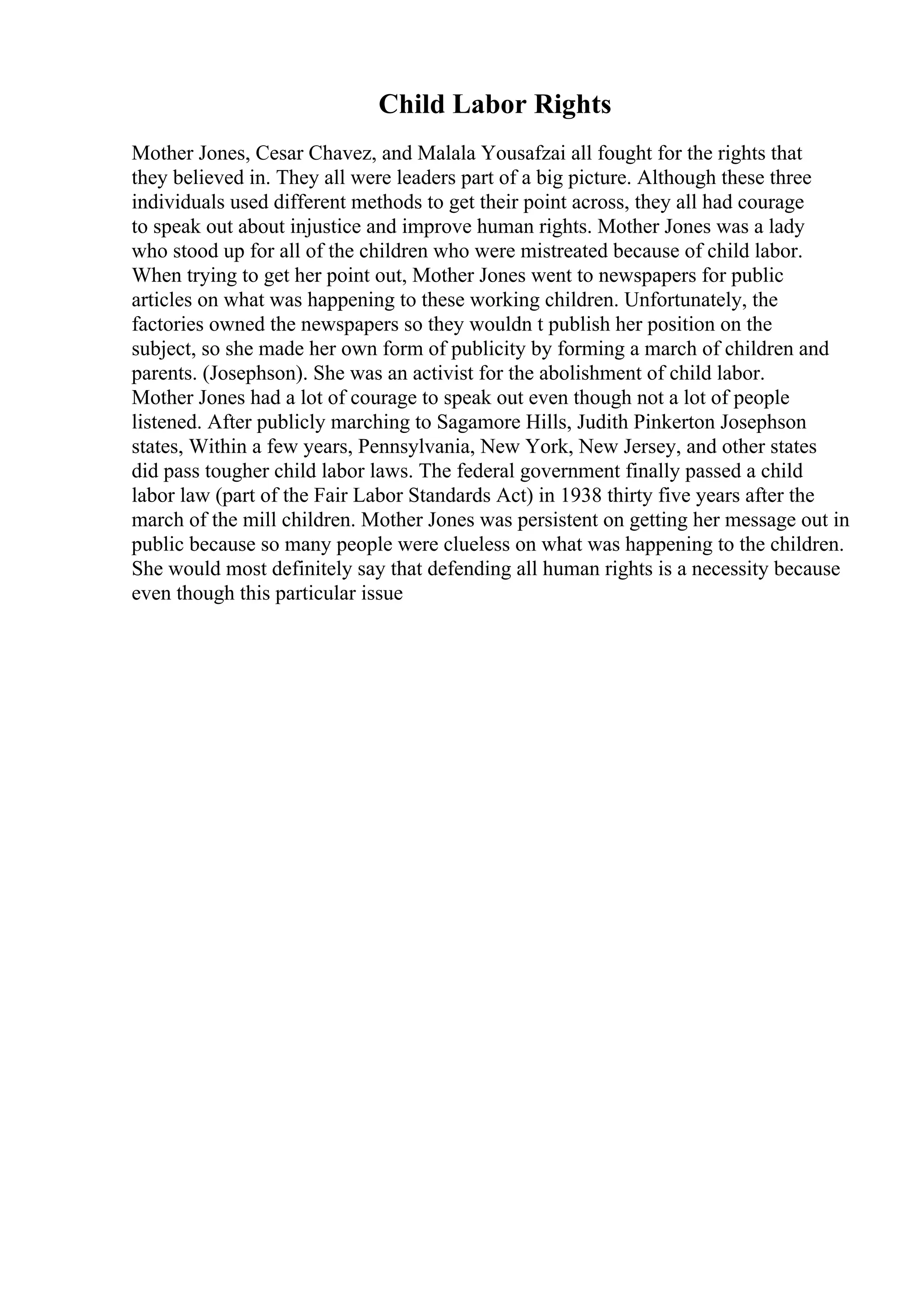 Child Labor Rights
Mother Jones, Cesar Chavez, and Malala Yousafzai all fought for the rights that
they believed in. They all were leaders part of a big picture. Although these three
individuals used different methods to get their point across, they all had courage
to speak out about injustice and improve human rights. Mother Jones was a lady
who stood up for all of the children who were mistreated because of child labor.
When trying to get her point out, Mother Jones went to newspapers for public
articles on what was happening to these working children. Unfortunately, the
factories owned the newspapers so they wouldn t publish her position on the
subject, so she made her own form of publicity by forming a march of children and
parents. (Josephson). She was an activist for the abolishment of child labor.
Mother Jones had a lot of courage to speak out even though not a lot of people
listened. After publicly marching to Sagamore Hills, Judith Pinkerton Josephson
states, Within a few years, Pennsylvania, New York, New Jersey, and other states
did pass tougher child labor laws. The federal government finally passed a child
labor law (part of the Fair Labor Standards Act) in 1938 thirty five years after the
march of the mill children. Mother Jones was persistent on getting her message out in
public because so many people were clueless on what was happening to the children.
She would most definitely say that defending all human rights is a necessity because
even though this particular issue
 