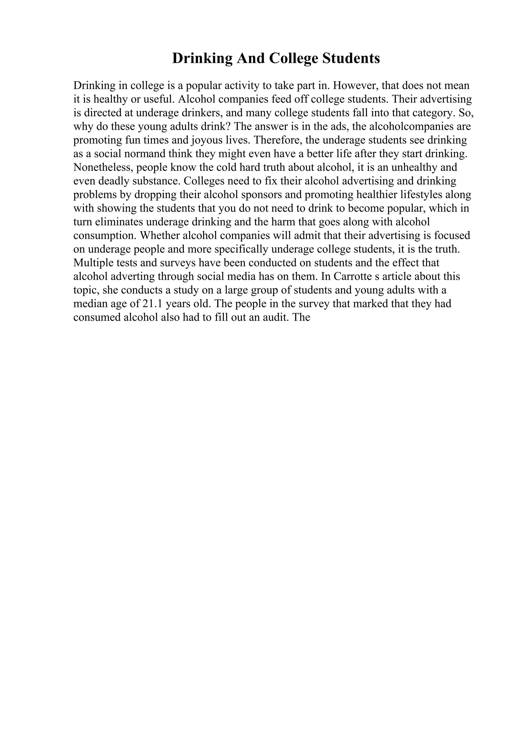 Drinking And College Students
Drinking in college is a popular activity to take part in. However, that does not mean
it is healthy or useful. Alcohol companies feed off college students. Their advertising
is directed at underage drinkers, and many college students fall into that category. So,
why do these young adults drink? The answer is in the ads, the alcoholcompanies are
promoting fun times and joyous lives. Therefore, the underage students see drinking
as a social normand think they might even have a better life after they start drinking.
Nonetheless, people know the cold hard truth about alcohol, it is an unhealthy and
even deadly substance. Colleges need to fix their alcohol advertising and drinking
problems by dropping their alcohol sponsors and promoting healthier lifestyles along
with showing the students that you do not need to drink to become popular, which in
turn eliminates underage drinking and the harm that goes along with alcohol
consumption. Whether alcohol companies will admit that their advertising is focused
on underage people and more specifically underage college students, it is the truth.
Multiple tests and surveys have been conducted on students and the effect that
alcohol adverting through social media has on them. In Carrotte s article about this
topic, she conducts a study on a large group of students and young adults with a
median age of 21.1 years old. The people in the survey that marked that they had
consumed alcohol also had to fill out an audit. The
 