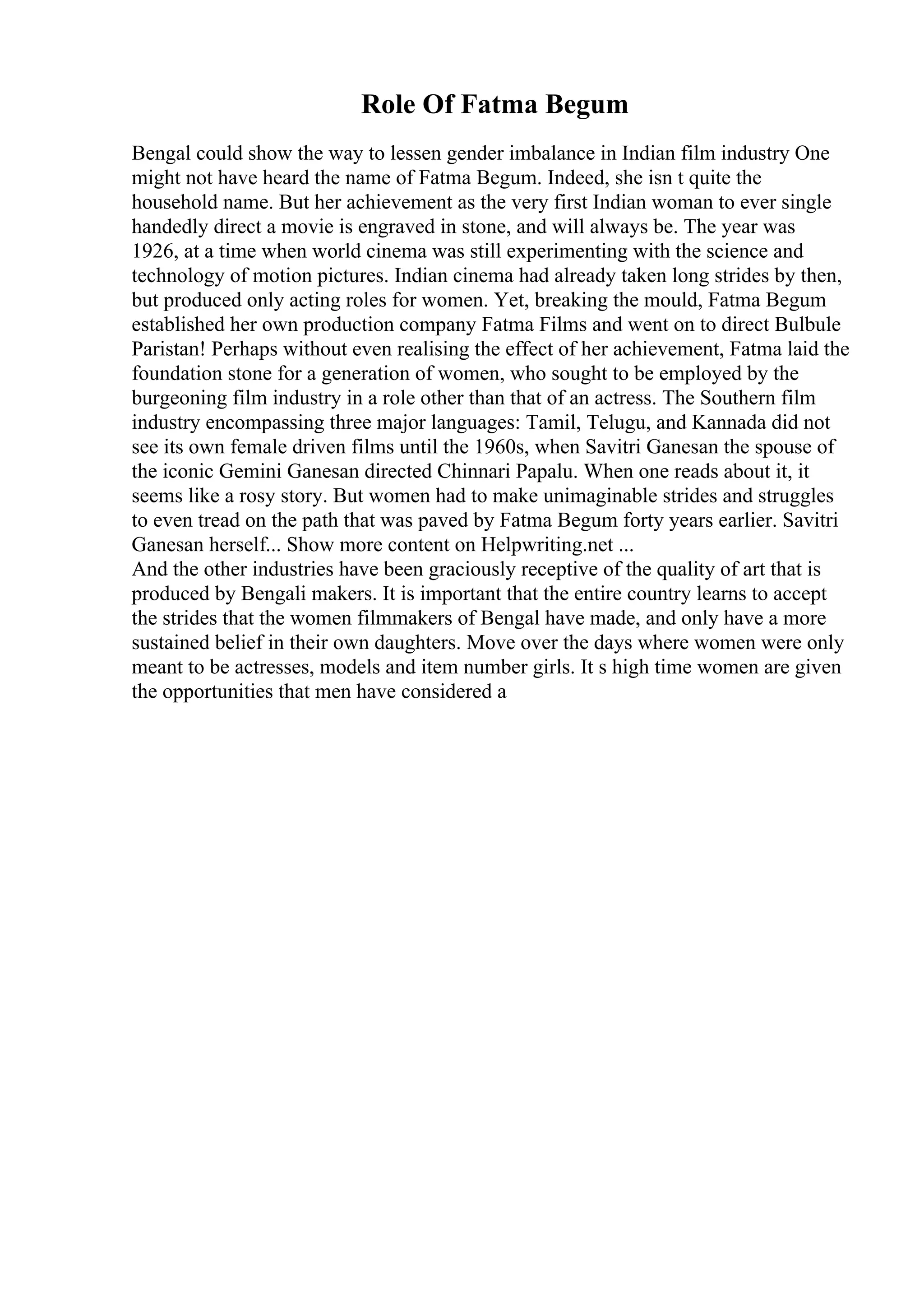 Role Of Fatma Begum
Bengal could show the way to lessen gender imbalance in Indian film industry One
might not have heard the name of Fatma Begum. Indeed, she isn t quite the
household name. But her achievement as the very first Indian woman to ever single
handedly direct a movie is engraved in stone, and will always be. The year was
1926, at a time when world cinema was still experimenting with the science and
technology of motion pictures. Indian cinema had already taken long strides by then,
but produced only acting roles for women. Yet, breaking the mould, Fatma Begum
established her own production company Fatma Films and went on to direct Bulbule
Paristan! Perhaps without even realising the effect of her achievement, Fatma laid the
foundation stone for a generation of women, who sought to be employed by the
burgeoning film industry in a role other than that of an actress. The Southern film
industry encompassing three major languages: Tamil, Telugu, and Kannada did not
see its own female driven films until the 1960s, when Savitri Ganesan the spouse of
the iconic Gemini Ganesan directed Chinnari Papalu. When one reads about it, it
seems like a rosy story. But women had to make unimaginable strides and struggles
to even tread on the path that was paved by Fatma Begum forty years earlier. Savitri
Ganesan herself... Show more content on Helpwriting.net ...
And the other industries have been graciously receptive of the quality of art that is
produced by Bengali makers. It is important that the entire country learns to accept
the strides that the women filmmakers of Bengal have made, and only have a more
sustained belief in their own daughters. Move over the days where women were only
meant to be actresses, models and item number girls. It s high time women are given
the opportunities that men have considered a
 