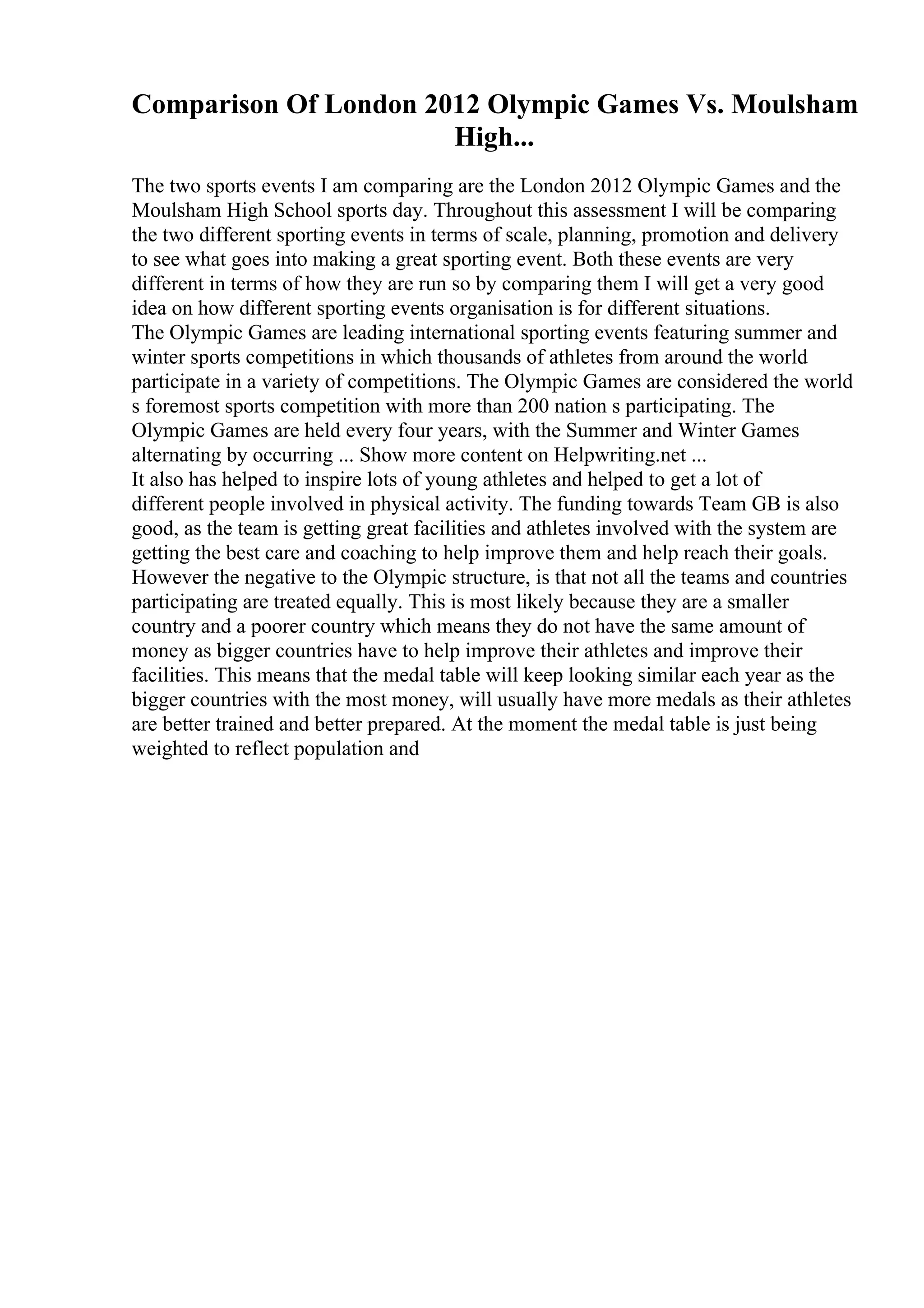 Comparison Of London 2012 Olympic Games Vs. Moulsham
High...
The two sports events I am comparing are the London 2012 Olympic Games and the
Moulsham High School sports day. Throughout this assessment I will be comparing
the two different sporting events in terms of scale, planning, promotion and delivery
to see what goes into making a great sporting event. Both these events are very
different in terms of how they are run so by comparing them I will get a very good
idea on how different sporting events organisation is for different situations.
The Olympic Games are leading international sporting events featuring summer and
winter sports competitions in which thousands of athletes from around the world
participate in a variety of competitions. The Olympic Games are considered the world
s foremost sports competition with more than 200 nation s participating. The
Olympic Games are held every four years, with the Summer and Winter Games
alternating by occurring ... Show more content on Helpwriting.net ...
It also has helped to inspire lots of young athletes and helped to get a lot of
different people involved in physical activity. The funding towards Team GB is also
good, as the team is getting great facilities and athletes involved with the system are
getting the best care and coaching to help improve them and help reach their goals.
However the negative to the Olympic structure, is that not all the teams and countries
participating are treated equally. This is most likely because they are a smaller
country and a poorer country which means they do not have the same amount of
money as bigger countries have to help improve their athletes and improve their
facilities. This means that the medal table will keep looking similar each year as the
bigger countries with the most money, will usually have more medals as their athletes
are better trained and better prepared. At the moment the medal table is just being
weighted to reflect population and
 