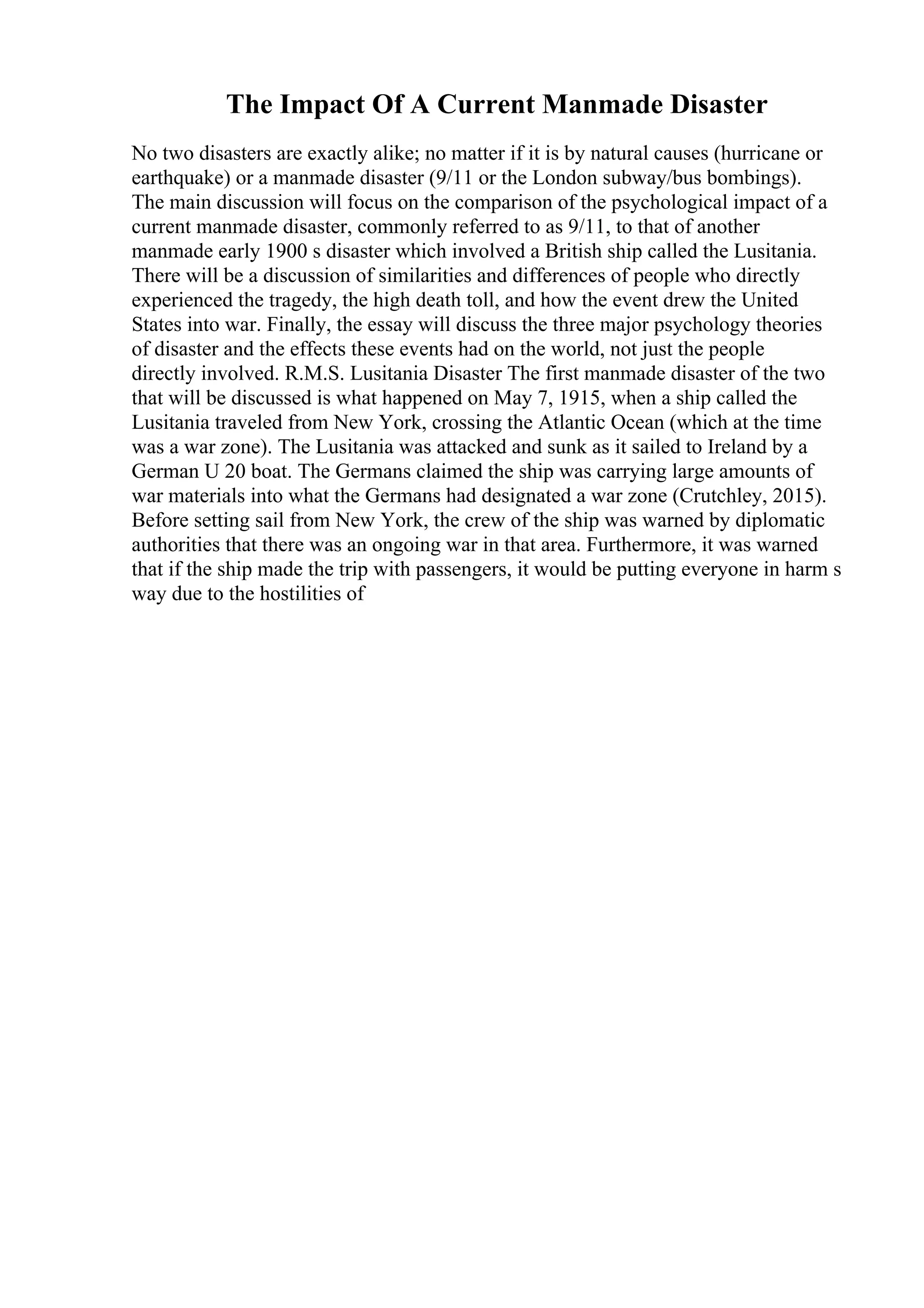 The Impact Of A Current Manmade Disaster
No two disasters are exactly alike; no matter if it is by natural causes (hurricane or
earthquake) or a manmade disaster (9/11 or the London subway/bus bombings).
The main discussion will focus on the comparison of the psychological impact of a
current manmade disaster, commonly referred to as 9/11, to that of another
manmade early 1900 s disaster which involved a British ship called the Lusitania.
There will be a discussion of similarities and differences of people who directly
experienced the tragedy, the high death toll, and how the event drew the United
States into war. Finally, the essay will discuss the three major psychology theories
of disaster and the effects these events had on the world, not just the people
directly involved. R.M.S. Lusitania Disaster The first manmade disaster of the two
that will be discussed is what happened on May 7, 1915, when a ship called the
Lusitania traveled from New York, crossing the Atlantic Ocean (which at the time
was a war zone). The Lusitania was attacked and sunk as it sailed to Ireland by a
German U 20 boat. The Germans claimed the ship was carrying large amounts of
war materials into what the Germans had designated a war zone (Crutchley, 2015).
Before setting sail from New York, the crew of the ship was warned by diplomatic
authorities that there was an ongoing war in that area. Furthermore, it was warned
that if the ship made the trip with passengers, it would be putting everyone in harm s
way due to the hostilities of
 