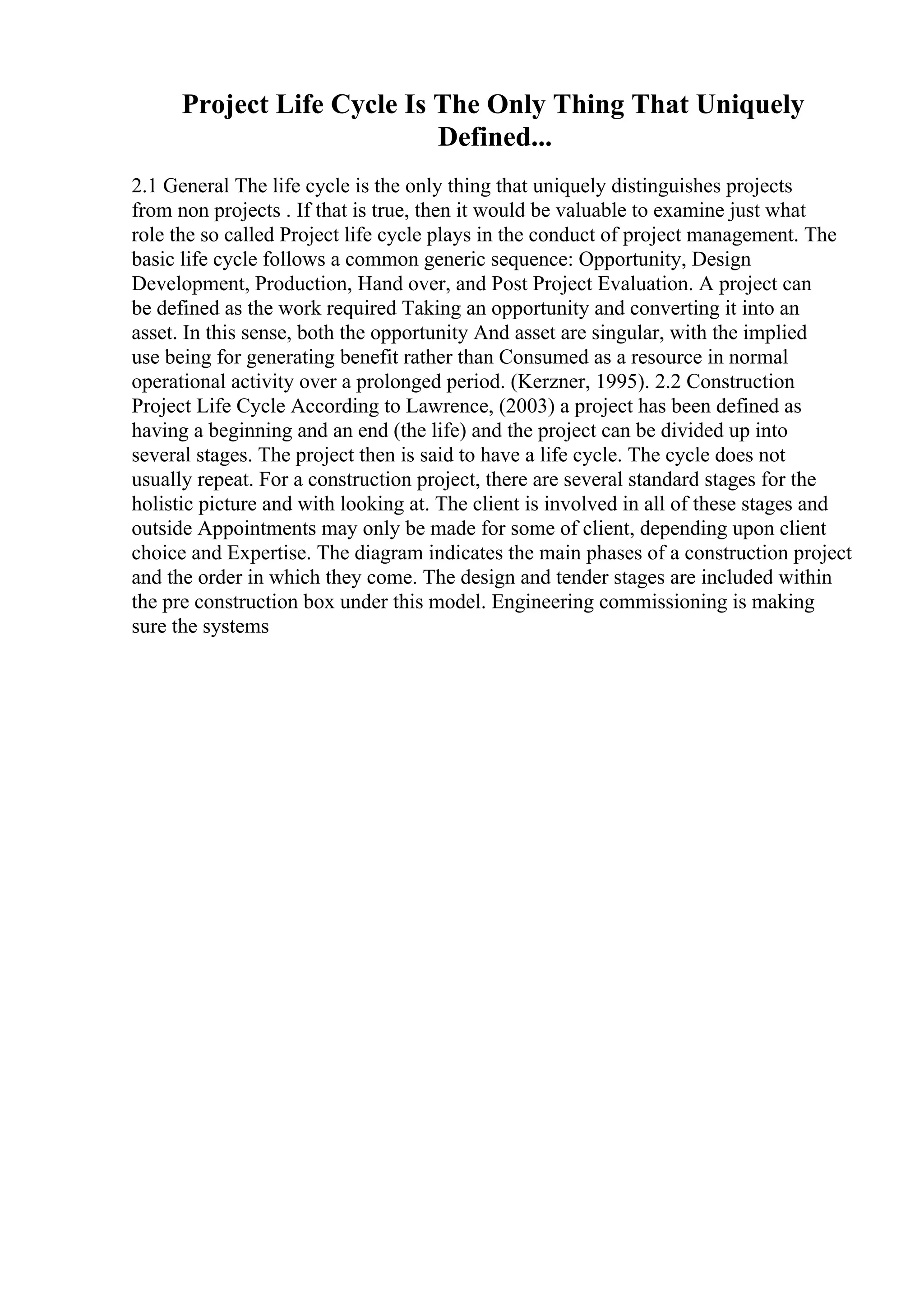 Project Life Cycle Is The Only Thing That Uniquely
Defined...
2.1 General The life cycle is the only thing that uniquely distinguishes projects
from non projects . If that is true, then it would be valuable to examine just what
role the so called Project life cycle plays in the conduct of project management. The
basic life cycle follows a common generic sequence: Opportunity, Design
Development, Production, Hand over, and Post Project Evaluation. A project can
be defined as the work required Taking an opportunity and converting it into an
asset. In this sense, both the opportunity And asset are singular, with the implied
use being for generating benefit rather than Consumed as a resource in normal
operational activity over a prolonged period. (Kerzner, 1995). 2.2 Construction
Project Life Cycle According to Lawrence, (2003) a project has been defined as
having a beginning and an end (the life) and the project can be divided up into
several stages. The project then is said to have a life cycle. The cycle does not
usually repeat. For a construction project, there are several standard stages for the
holistic picture and with looking at. The client is involved in all of these stages and
outside Appointments may only be made for some of client, depending upon client
choice and Expertise. The diagram indicates the main phases of a construction project
and the order in which they come. The design and tender stages are included within
the pre construction box under this model. Engineering commissioning is making
sure the systems
 