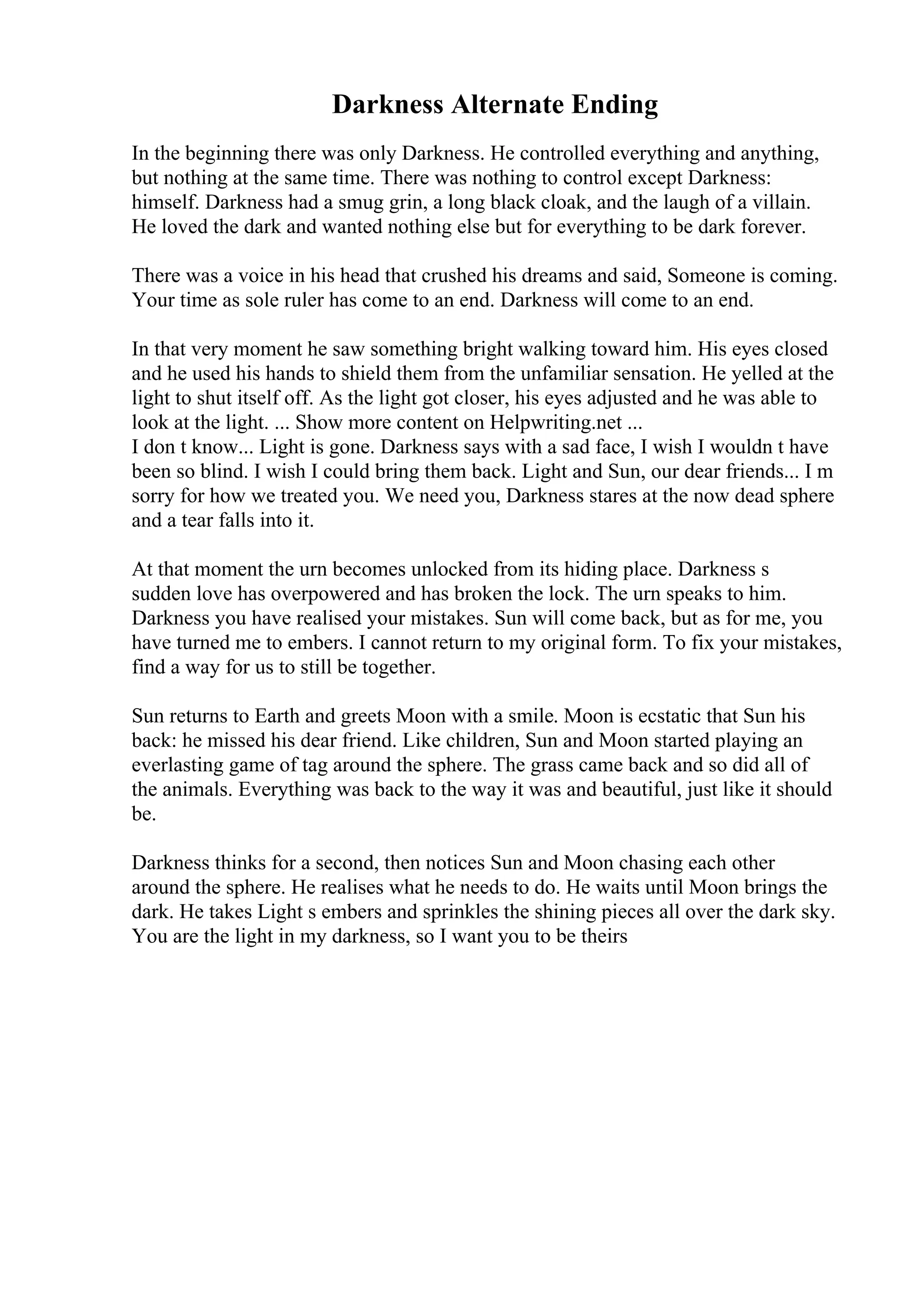 Darkness Alternate Ending
In the beginning there was only Darkness. He controlled everything and anything,
but nothing at the same time. There was nothing to control except Darkness:
himself. Darkness had a smug grin, a long black cloak, and the laugh of a villain.
He loved the dark and wanted nothing else but for everything to be dark forever.
There was a voice in his head that crushed his dreams and said, Someone is coming.
Your time as sole ruler has come to an end. Darkness will come to an end.
In that very moment he saw something bright walking toward him. His eyes closed
and he used his hands to shield them from the unfamiliar sensation. He yelled at the
light to shut itself off. As the light got closer, his eyes adjusted and he was able to
look at the light. ... Show more content on Helpwriting.net ...
I don t know... Light is gone. Darkness says with a sad face, I wish I wouldn t have
been so blind. I wish I could bring them back. Light and Sun, our dear friends... I m
sorry for how we treated you. We need you, Darkness stares at the now dead sphere
and a tear falls into it.
At that moment the urn becomes unlocked from its hiding place. Darkness s
sudden love has overpowered and has broken the lock. The urn speaks to him.
Darkness you have realised your mistakes. Sun will come back, but as for me, you
have turned me to embers. I cannot return to my original form. To fix your mistakes,
find a way for us to still be together.
Sun returns to Earth and greets Moon with a smile. Moon is ecstatic that Sun his
back: he missed his dear friend. Like children, Sun and Moon started playing an
everlasting game of tag around the sphere. The grass came back and so did all of
the animals. Everything was back to the way it was and beautiful, just like it should
be.
Darkness thinks for a second, then notices Sun and Moon chasing each other
around the sphere. He realises what he needs to do. He waits until Moon brings the
dark. He takes Light s embers and sprinkles the shining pieces all over the dark sky.
You are the light in my darkness, so I want you to be theirs
 