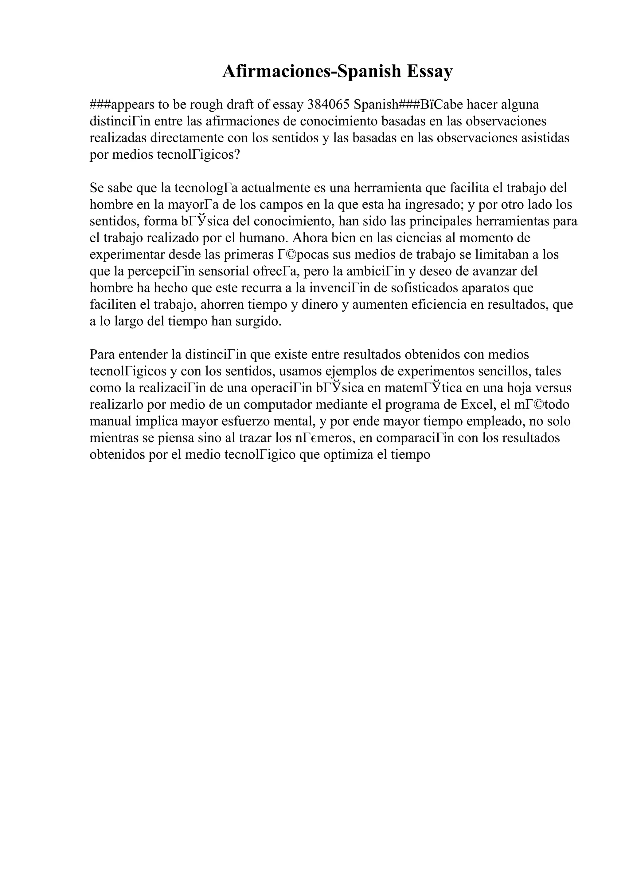 Afirmaciones-Spanish Essay
###appears to be rough draft of essay 384065 Spanish###ВїCabe hacer alguna
distinciГіn entre las afirmaciones de conocimiento basadas en las observaciones
realizadas directamente con los sentidos y las basadas en las observaciones asistidas
por medios tecnolГіgicos?
Se sabe que la tecnologГa actualmente es una herramienta que facilita el trabajo del
hombre en la mayorГa de los campos en la que esta ha ingresado; y por otro lado los
sentidos, forma bГЎsica del conocimiento, han sido las principales herramientas para
el trabajo realizado por el humano. Ahora bien en las ciencias al momento de
experimentar desde las primeras Г©pocas sus medios de trabajo se limitaban a los
que la percepciГіn sensorial ofrecГa, pero la ambiciГіn y deseo de avanzar del
hombre ha hecho que este recurra a la invenciГіn de sofisticados aparatos que
faciliten el trabajo, ahorren tiempo y dinero y aumenten eficiencia en resultados, que
a lo largo del tiempo han surgido.
Para entender la distinciГіn que existe entre resultados obtenidos con medios
tecnolГіgicos y con los sentidos, usamos ejemplos de experimentos sencillos, tales
como la realizaciГіn de una operaciГіn bГЎsica en matemГЎtica en una hoja versus
realizarlo por medio de un computador mediante el programa de Excel, el mГ©todo
manual implica mayor esfuerzo mental, y por ende mayor tiempo empleado, no solo
mientras se piensa sino al trazar los nГєmeros, en comparaciГіn con los resultados
obtenidos por el medio tecnolГіgico que optimiza el tiempo
 
