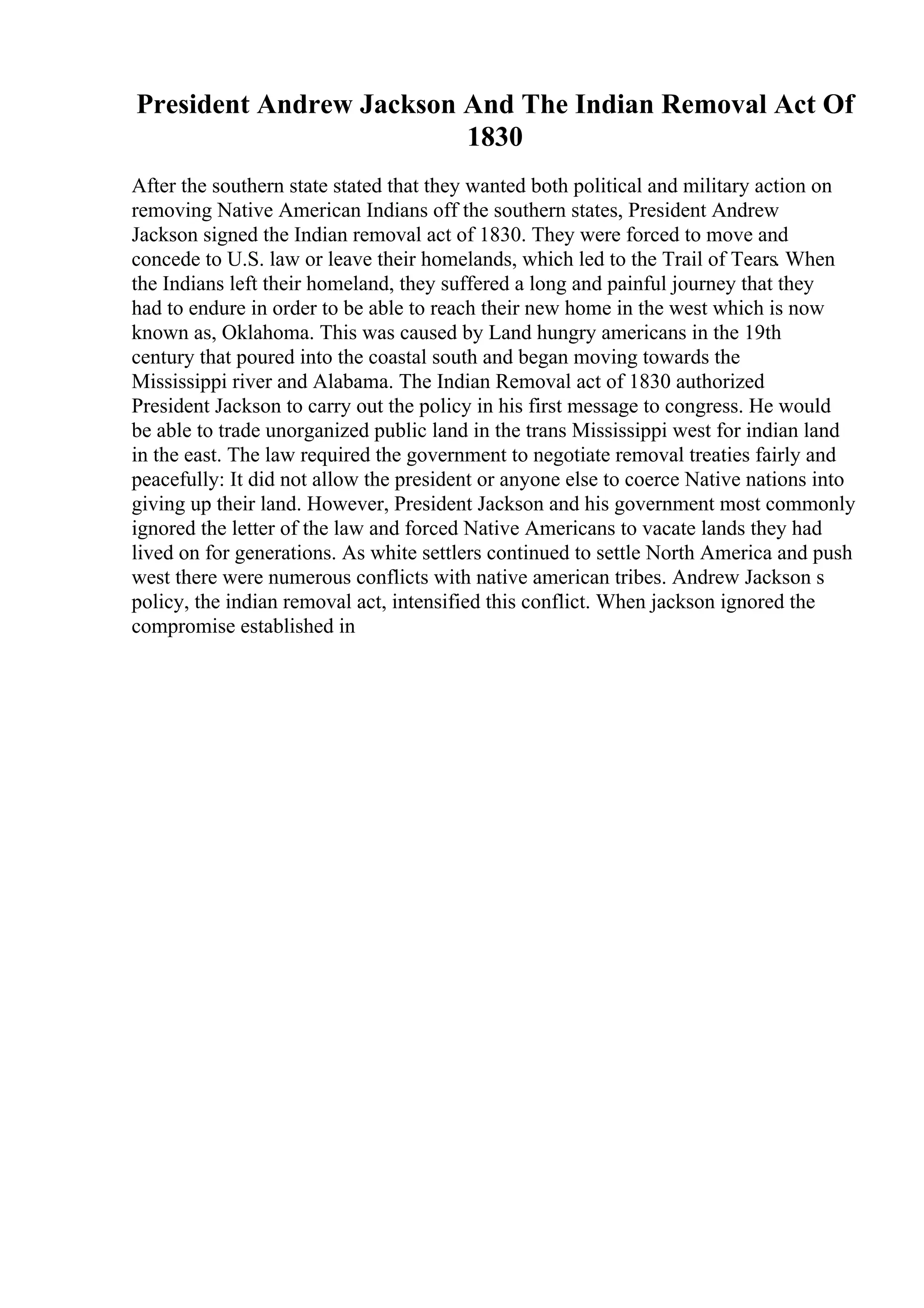 President Andrew Jackson And The Indian Removal Act Of
1830
After the southern state stated that they wanted both political and military action on
removing Native American Indians off the southern states, President Andrew
Jackson signed the Indian removal act of 1830. They were forced to move and
concede to U.S. law or leave their homelands, which led to the Trail of Tears. When
the Indians left their homeland, they suffered a long and painful journey that they
had to endure in order to be able to reach their new home in the west which is now
known as, Oklahoma. This was caused by Land hungry americans in the 19th
century that poured into the coastal south and began moving towards the
Mississippi river and Alabama. The Indian Removal act of 1830 authorized
President Jackson to carry out the policy in his first message to congress. He would
be able to trade unorganized public land in the trans Mississippi west for indian land
in the east. The law required the government to negotiate removal treaties fairly and
peacefully: It did not allow the president or anyone else to coerce Native nations into
giving up their land. However, President Jackson and his government most commonly
ignored the letter of the law and forced Native Americans to vacate lands they had
lived on for generations. As white settlers continued to settle North America and push
west there were numerous conflicts with native american tribes. Andrew Jackson s
policy, the indian removal act, intensified this conflict. When jackson ignored the
compromise established in
 