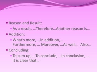 Reason and Result:As a result, …Therefore…Anotherreasonis…Addition:What’s more, …In addition,… Furthermore, … Moreover, …As well…  Also…Concluding: To sum up, …To conclude, …In conclusion, … It is clear that…