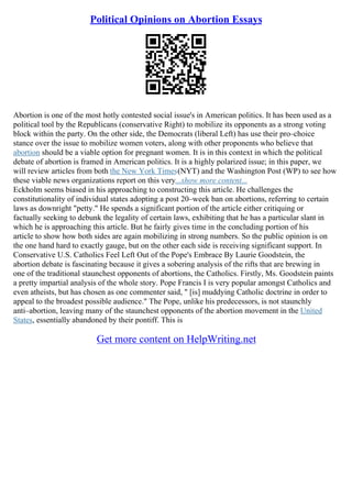 Political Opinions on Abortion Essays
Abortion is one of the most hotly contested social issue's in American politics. It has been used as a
political tool by the Republicans (conservative Right) to mobilize its opponents as a strong voting
block within the party. On the other side, the Democrats (liberal Left) has use their pro–choice
stance over the issue to mobilize women voters, along with other proponents who believe that
abortion should be a viable option for pregnant women. It is in this context in which the political
debate of abortion is framed in American politics. It is a highly polarized issue; in this paper, we
will review articles from both the New York Times(NYT) and the Washington Post (WP) to see how
these viable news organizations report on this very...show more content...
Eckholm seems biased in his approaching to constructing this article. He challenges the
constitutionality of individual states adopting a post 20–week ban on abortions, referring to certain
laws as downright "petty." He spends a significant portion of the article either critiquing or
factually seeking to debunk the legality of certain laws, exhibiting that he has a particular slant in
which he is approaching this article. But he fairly gives time in the concluding portion of his
article to show how both sides are again mobilizing in strong numbers. So the public opinion is on
the one hand hard to exactly gauge, but on the other each side is receiving significant support. In
Conservative U.S. Catholics Feel Left Out of the Pope's Embrace By Laurie Goodstein, the
abortion debate is fascinating because it gives a sobering analysis of the rifts that are brewing in
one of the traditional staunchest opponents of abortions, the Catholics. Firstly, Ms. Goodstein paints
a pretty impartial analysis of the whole story. Pope Francis I is very popular amongst Catholics and
even atheists, but has chosen as one commenter said, " [is] muddying Catholic doctrine in order to
appeal to the broadest possible audience." The Pope, unlike his predecessors, is not staunchly
anti–abortion, leaving many of the staunchest opponents of the abortion movement in the United
States, essentially abandoned by their pontiff. This is
Get more content on HelpWriting.net
 