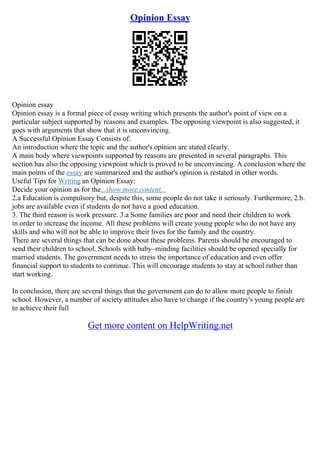 Opinion Essay
Opinion essay
Opinion essay is a formal piece of essay writing which presents the author's point of view on a
particular subject supported by reasons and examples. The opposing viewpoint is also suggested, it
goes with arguments that show that it is unconvincing.
A Successful Opinion Essay Consists of:
An introduction where the topic and the author's opinion are stated clearly.
A main body where viewpoints supported by reasons are presented in several paragraphs. This
section has also the opposing viewpoint which is proved to be unconvincing. A conclusion where the
main points of the essay are summarized and the author's opinion is restated in other words.
Useful Tips for Writing an Opinion Essay:
Decide your opinion as for the...show more content...
2.a Education is compulsory but, despite this, some people do not take it seriously. Furthermore, 2.b.
jobs are available even if students do not have a good education.
3. The third reason is work pressure. 3.a Some families are poor and need their children to work
in order to increase the income. All these problems will create young people who do not have any
skills and who will not be able to improve their lives for the family and the country.
There are several things that can be done about these problems. Parents should be encouraged to
send their children to school. Schools with baby–minding facilities should be opened specially for
married students. The government needs to stress the importance of education and even offer
financial support to students to continue. This will encourage students to stay at school rather than
start working.
In conclusion, there are several things that the government can do to allow more people to finish
school. However, a number of society attitudes also have to change if the country's young people are
to achieve their full
Get more content on HelpWriting.net
 