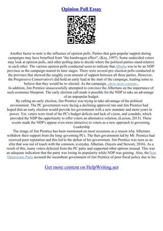 Opinion Poll Essay
Another factor to note is the influence of opinion polls. Parties that gain popular support during
campaigns may have benefited from "the bandwagon effect", (Kay, 1997). Some undecided voters
may look at opinion polls, and other polling data to decide where the political parties stand relative
to each other. The various opinion polls conducted seem to indicate that Alberta was to be an NDP
province as the campaign neared its later stages. There were several pre–election polls conducted in
the province that showed the roughly even amount of support between all three parties. However,
the Progressive Conservative's did hold an early lead at the start of the campaign, leading some to
believe that they would be re–elected. As the campaign...show more content...
In addition, Jim Prentice unsuccessfully attempted to convince the Albertans on the importance of
such economic blueprint. The early election call made it possible for the NDP to take an advantage
of an unpopular budget.
By calling an early election, Jim Prentice was trying to take advantage of the political
environment. The PC government were facing a declining approval rate and Jim Prentice had
hoped that an early election would provide his government with a new mandate and more years in
power. Yet, voters were tired of the PC's budget deficits and lack of vision, and scandals, which
provided the NDP the opportunity to offer voters an alternative solution, (Leeson, 2015). These
events made the NDP's appear even more attractive to voters as a new approach to governing.
Leadership
The image of Jim Prentice has been mentioned on most occasions as a reason why Albertans
withdrew their support from the long–governing PCs. The then government led by Mr. Prentice had
received poor reputation and this led to the defeat of his government. Jim Prentice was seen as an
elite that was out of touch with the common, everyday Albertan, (Sayers and Stewart, 2016). As a
result of this, many voters defected from the PC party and supported other options instead. This was
an adequate indication that the party was losing its popularity while NDP was gaining. Also, theNew
Democratic Party accused the incumbent government of Jim Prentice of poor fiscal policy due to his
Get more content on HelpWriting.net
 