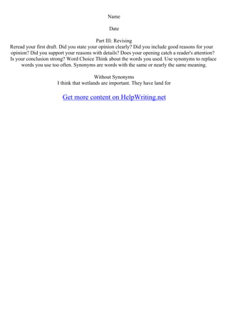 Name
Date
Part III: Revising
Reread your first draft. Did you state your opinion clearly? Did you include good reasons for your
opinion? Did you support your reasons with details? Does your opening catch a reader's attention?
Is your conclusion strong? Word Choice Think about the words you used. Use synonyms to replace
words you use too often. Synonyms are words with the same or nearly the same meaning.
Without Synonyms
I think that wetlands are important. They have land for
Get more content on HelpWriting.net
 
