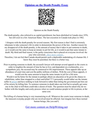 Opinion on the Death Penalty Essay
Opinion on the Death Penalty
The death penalty, also referred to as capital punishment, has been abolished in Canada since 1976,
but still exist in a few American States. The last execution in Canada took place in 1962.
I disagree with the death penalty for several reasons. My first reason is that I find it extremely
inhumane to take someone's life in order to demonstrate the power of the law. Another reason for
my disapproval of the death penalty, is the amount of money that it takes to put someone to death,
as it would cost the same to keep an inmate in jail for life, as it would to put that same inmate to
death. My third and final reason, is the guilty conscience that is placed on everyone involved: the
jury who convicted...show more content...
Therefore, I do not feel that Canada should permit such a deplorable undertaking of a human life. I
know they must be punished, but there is a better way.
Prior to putting someone to death, the accused's lawyer will attempt several appeals to the courts in
order to lengthen the amount of time he has to live; and dependent on a technicality, or a
sympathetic jury, the accused may be sentenced to life imprisonment. These appeals take up an
abundance of court time and cost the public millions of dollars. With the cost of these appeals, it
would cost the same amount to keep the same inmate in jail for a life term.
Would it not be better for the inmate to perhaps obtain an education or be given the chance to
rehabilitate, rather than strapped to a chair and killed ??? I personally would rather see the inmate
suffer in prison and have nothing to look forward to rather than letting the government put him out
of his misery by killing him. To sentence someone to death takes one trial but to actually get some
one in the chair to kill them could take a dozen of trials. The question must be asked why do we
bother with this lengthy and costly process when we could sentence people to life in prison, at the
same cost.
The killing of a human being is very traumatizing to all. Whenever the courts issue someone to death,
the innocent everyday people who are involved must be affected. Just imagine how these normal
human beings, like you and I,
Get more content on HelpWriting.net
 