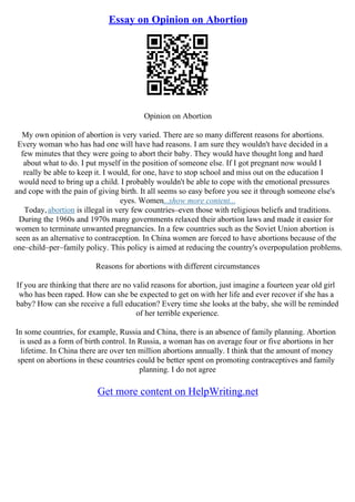 Essay on Opinion on Abortion
Opinion on Abortion
My own opinion of abortion is very varied. There are so many different reasons for abortions.
Every woman who has had one will have had reasons. I am sure they wouldn't have decided in a
few minutes that they were going to abort their baby. They would have thought long and hard
about what to do. I put myself in the position of someone else. If I got pregnant now would I
really be able to keep it. I would, for one, have to stop school and miss out on the education I
would need to bring up a child. I probably wouldn't be able to cope with the emotional pressures
and cope with the pain of giving birth. It all seems so easy before you see it through someone else's
eyes. Women...show more content...
Today,abortion is illegal in very few countries–even those with religious beliefs and traditions.
During the 1960s and 1970s many governments relaxed their abortion laws and made it easier for
women to terminate unwanted pregnancies. In a few countries such as the Soviet Union abortion is
seen as an alternative to contraception. In China women are forced to have abortions because of the
one–child–per–family policy. This policy is aimed at reducing the country's overpopulation problems.
Reasons for abortions with different circumstances
If you are thinking that there are no valid reasons for abortion, just imagine a fourteen year old girl
who has been raped. How can she be expected to get on with her life and ever recover if she has a
baby? How can she receive a full education? Every time she looks at the baby, she will be reminded
of her terrible experience.
In some countries, for example, Russia and China, there is an absence of family planning. Abortion
is used as a form of birth control. In Russia, a woman has on average four or five abortions in her
lifetime. In China there are over ten million abortions annually. I think that the amount of money
spent on abortions in these countries could be better spent on promoting contraceptives and family
planning. I do not agree
Get more content on HelpWriting.net
 
