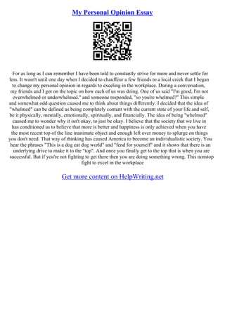 My Personal Opinion Essay
For as long as I can remember I have been told to constantly strive for more and never settle for
less. It wasn't until one day when I decided to chauffeur a few friends to a local creek that I began
to change my personal opinion in regards to exceling in the workplace. During a conversation,
my friends and I got on the topic on how each of us was doing. One of us said "I'm good, I'm not
overwhelmed or underwhelmed." and someone responded, "so you're whelmed?" This simple
and somewhat odd question caused me to think about things differently. I decided that the idea of
"whelmed" can be defined as being completely content with the current state of your life and self,
be it physically, mentally, emotionally, spiritually, and financially. The idea of being "whelmed"
caused me to wonder why it isn't okay, to just be okay. I believe that the society that we live in
has conditioned us to believe that more is better and happiness is only achieved when you have
the most recent top of the line inanimate object and enough left over money to splurge on things
you don't need. That way of thinking has caused America to become an individualistic society. You
hear the phrases "This is a dog eat dog world" and "fend for yourself" and it shows that there is an
underlying drive to make it to the "top". And once you finally get to the top that is when you are
successful. But if you're not fighting to get there then you are doing something wrong. This nonstop
fight to excel in the workplace
Get more content on HelpWriting.net
 