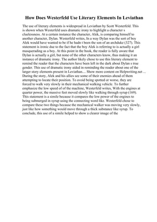 How Does Westerfeld Use Literary Elements In Leviathan
The use of literary elements is widespread in Leviathan by Scott Westerfeld. This
is shown when Westerfeld uses dramatic irony to highlight a character s
cluelessness. At a certain instance the character, Alek, is comparing himself to
another character, Dylan. Westerfeld writes, In a way Dylan was the sort of boy
Alek would have wanted to be if he hadn t been the son of an archduke (327). This
statement is ironic due to the fact that the boy Alek is referring to is actually a girl
masquerading as a boy. At this point in the book, the reader is fully aware that
Dylan is actually a girl, but none of the other characters know, thus making it an
instance of dramatic irony. The author likely chose to use this literary element to
remind the reader that the characters have been left in the dark about Dylan s true
gender. This use of dramatic irony aided in reminding the reader about one of the
larger story elements present in Leviathan.... Show more content on Helpwriting.net ...
During the story, Alek and his allies see some of their enemies ahead of them
attempting to locate their position. To avoid being spotted or worse, they are
forced to walk very slowly in their mechanical walking vehicle. To further
emphasize the low speed of of the machine, Westerfeld writes, With the engines at
quarter power, the massive feet moved slowly like walking through syrup (169).
This statement is a simile because it compares the low power of the engines to
being submerged in syrup using the connecting word like. Westerfeld chose to
compare these two things because the mechanical walker was moving very slowly,
just like how something would move through a thick substance like syrup. To
conclude, this use of a simile helped to show a clearer image of the
 
