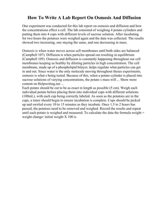 How To Write A Lab Report On Osmosis And Diffusion
One experiment was conducted for this lab report on osmosis and diffusion and how
the concentrations effect a cell. The lab consisted of weighing 4 potato cylinders and
putting them into 4 cups with different levels of sucrose solution. After incubating
for two hours the potatoes were weighed again and the data was collected. The results
showed two increasing, one staying the same, and one decreasing in mass.
Osmosis is when water moves across cell membranes until both sides are balanced
(Campbell 107). Diffusion is when particles spread out resulting in equilibrium
(Campbell 105). Osmosis and diffusion is constantly happening throughout our cell
membranes keeping us healthy by diluting particles in high concentration. The cell
membrane, made up of a phospholipid bilayer, helps regulate what particles can get
in and out. Since water is the only molecule moving throughout theses experiments,
osmosis is what s being tested. Because of this, when a potato cylinder is placed into
sucrose solutions of varying concentrations, the potato s mass will ... Show more
content on Helpwriting.net ...
Each potato should be cut to be as exact in length as possible (5 cm). Weigh each
individual potato before placing them into individual cups with different solutions
(100mL), with each cup being correctly labeled. As soon as the potatoes are in the
cups, a timer should begin to ensure incubation is complete. Cups should be picked
up and swirled every 10 to 15 minutes as they incubate. Once 1.5 to 2 hours has
passed, the potatoes need to be removed and weighed. Record the results and repeat
until each potato is weighed and measured. To calculate the data the formula weight =
weight change/ initial weight X 100 is
 