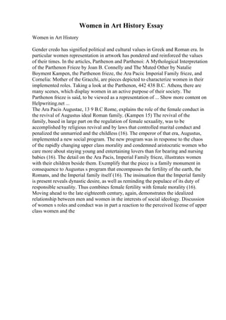Women in Art History Essay
Women in Art History
Gender credo has signified political and cultural values in Greek and Roman era. In
particular women representation in artwork has pondered and reinforced the values
of their times. In the articles, Parthenon and Parthenoi: A Mythological Interpretation
of the Parthenon Frieze by Joan B. Connelly and The Muted Other by Natalie
Boyment Kampen, the Parthenon frieze, the Ara Pacis: Imperial Family frieze, and
Cornelia: Mother of the Gracchi, are pieces depicted to characterize women in their
implemented roles. Taking a look at the Parthenon, 442 438 B.C. Athens, there are
many scenes, which display women in an active purpose of their society. The
Parthenon frieze is said, to be viewed as a representation of ... Show more content on
Helpwriting.net ...
The Ara Pacis Augustae, 13 9 B.C Rome, explains the role of the female conduct in
the revival of Augustus ideal Roman family. (Kampen 15) The revival of the
family, based in large part on the regulation of female sexuality, was to be
accomplished by religious revival and by laws that controlled marital conduct and
penalized the unmarried and the childless (16). The emperor of that era, Augustus,
implemented a new social program. The new program was in response to the chaos
of the rapidly changing upper class morality and condemned aristocratic women who
care more about staying young and entertaining lovers than for bearing and nursing
babies (16). The detail on the Ara Pacis, Imperial Family frieze, illustrates women
with their children beside them. Exemplify that the piece is a family monument in
consequence to Augustus s program that encompasses the fertility of the earth, the
Romans, and the Imperial family itself (16). The insinuation that the Imperial family
is present reveals dynastic desire, as well as reminding the populace of its duty of
responsible sexuality. Thus combines female fertility with female morality (16).
Moving ahead to the late eighteenth century, again, demonstrates the idealized
relationship between men and women in the interests of social ideology. Discussion
of women s roles and conduct was in part a reaction to the perceived license of upper
class women and the
 