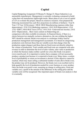 Capital
Capital Budgeting Assignment #2 Breana N. Rainge 23. Bauer Industries is an
automobile manufacturer. Management is currently evaluating a proposal to build
a plan that will manufacture lightweight trucks. Bauer plans to use a cost of capital
of 12% to evaluate this project. Based on extensive research, it has prepared the
following incremental free cash flow projections (in millions of dollars): | Year 0|
Year 1 9| Year 10| Revenues| | 100.0| 100.0| Manufacturing expenses (other than
depreciation)| | 35.0| 35.0| Marketing expenses| | 10.0| 10.0| Depreciation| | 15.0|
15.0| =EBIT| | 40.0| 40.0| Taxes (35%)| | 14.0| 14.0| =Unlevered net income| | 26.0|
26.0| +Depreciation|... Show more content on Helpwriting.net ...
comparison with other available investments. In financial theory, if there is a
choice between two mutually exclusive alternatives, the one yielding the higher
NPV should be selected. Break even analysis is a technique widely used by
production management and management accountants. It is based on categorizing
production costs between those that are variable (costs that change when the
production output changes) and those that are fixed (costs not directly related to
the volume of production). Total variable and fixed costs are compared with sales
revenue in order to determine the level of sales volume, sales value or production
at which the business makes neither a profit nor a loss (the break even point )
(www.tutor2u.net). It is important to realize that a company will not necessarily
produce a product just because it is expected to break even. Many times, a certain
level of profitability or return on investment is desired. If this objective cannot be
reached, which may mean selling a substantial number of units above break even;
the product may not be produced. However, the break even is an excellent tool to
help quantify the level of production needed for a new business or a new product.
Once the break even point is met, assuming no change in selling price, fixed and
variable cost, a profit in the amount of the difference in the selling price and the
variable costs will be recognized. One important aspect of break even analysis is that
it is normally
 