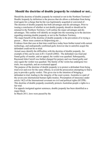 Should the doctrine of double jeopardy be retained or not...
Should the doctrine of double jeopardy be retained or not in the Northern Territory?
Double Jeopardy by definition is the process that dis allows a defendant from being
tried again for a charge that he/she was legitimately acquitted or convicted of .
The doctrine of double jeopardy has both advantages and dis advantages. Prior to
issuing a conclusion of whether or not double jeopardy should or should not be
retained in the Northern Territory, I will outline the major advantages and dis
advantages. This outline will identify an insight into the reasoning as to the decision
regarding retaining double jeopardy or not in the Northern Territory.
The major benefit of the doctrine of double jeopardy is the prevention of re trying a
person ... Show more content on Helpwriting.net ...
Evidence from that case at that time could have today been further tested with current
technology, and undisputedly confirmed guilt, however due to autrefois acquit the
defendant could not be re tried.
Actual cases identify the difficulties with the doctrine of double jeopardy. An
example of this can be seen in R v Carroll (2002) . The defendant was tried and
found guilty of murder, and on appeal, the verdict was quashed. Subsequently,
Raymond John Carroll was further charged for perjury and was found guilty and
once again the verdict was quashed. The family of the victim has undergone two
trials, two acquittals, and an overturned appeal.
The purpose of the doctrine of double jeopardy is to protect a defendant from being
tried over and over for the same offense, to avoid the prosecution attempting to find a
jury to provide a guilty verdict. This gives rise to the intention of bringing a
defendant to trial, leading to the integrity of the court system. Australia is a part of
the seven core international human rights treaties. Presumption of innocence under
article 14(2) of the International covenant on civil and political rights (ICCPR) .
This doctrine of double jeopardy essentially protects Australian people s rights to a
fair trial.
For appeals instigated against sentences, double jeopardy has been identified as a
major block.
In March 2011, laws were passed by the
 
