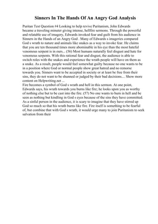 Sinners In The Hands Of An Angry God Analysis
Puritan Test Question #4 Looking to help revive Puritanism, John Edwards
became a traveling minuter giving intense, hellfire sermons. Through the powerful
and relatable use of imagery, Edwards invoked fear and guilt from his audience in
Sinners in the Hands of an Angry God . Many of Edwards s imageries compared
God s wrath to nature and animals like snakes as a way to invoke fear. He claims
that you are ten thousand times more abominable in his eye than the most hateful
venomous serpent is in ours... (56) Most humans naturally feel disgust and hate for
venomous serpents. With this rational fear and disgust, the audience is able to
switch roles with the snakes and experience the wrath people will have on them as
a snake. As a result, people would feel somewhat guilty because no one wants to be
in a position where God or normal people show great hatred and no remorse
towards you. Sinners want to be accepted in society or at least be free from their
sins, they do not want to be shunned or judged by their bad decisions.... Show more
content on Helpwriting.net ...
Fire becomes a symbol of God s wrath and hell in this sermon. At one point,
Edwards says, his wrath towards you burns like fire; he looks upon you as worthy
of nothing else but to be cast into the fire. (57) No one wants to burn in hell and be
seen as nothing but kindling in God s eyes because of the sins they have committed.
As a sinful person in the audience, it is scary to imagine that they have stirred up
God so much so that his wrath burns like fire. Fire itself is something to be fearful
of, but combine that with God s wrath, it would urge many to join Puritanism to seek
salvation from their
 