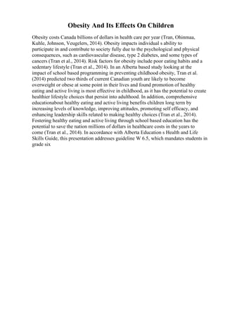 Obesity And Its Effects On Children
Obesity costs Canada billions of dollars in health care per year (Tran, Ohinmaa,
Kuhle, Johnson, Veugelers, 2014). Obesity impacts individual s ability to
participate in and contribute to society fully due to the psychological and physical
consequences, such as cardiovascular disease, type 2 diabetes, and some types of
cancers (Tran et al., 2014). Risk factors for obesity include poor eating habits and a
sedentary lifestyle (Tran et al., 2014). In an Alberta based study looking at the
impact of school based programming in preventing childhood obesity, Tran et al.
(2014) predicted two thirds of current Canadian youth are likely to become
overweight or obese at some point in their lives and found promotion of healthy
eating and active living is most effective in childhood, as it has the potential to create
healthier lifestyle choices that persist into adulthood. In addition, comprehensive
educationabout healthy eating and active living benefits children long term by
increasing levels of knowledge, improving attitudes, promoting self efficacy, and
enhancing leadership skills related to making healthy choices (Tran et al., 2014).
Fostering healthy eating and active living through school based education has the
potential to save the nation millions of dollars in healthcare costs in the years to
come (Tran et al., 2014). In accordance with Alberta Education s Health and Life
Skills Guide, this presentation addresses guideline W 6.5, which mandates students in
grade six
 
