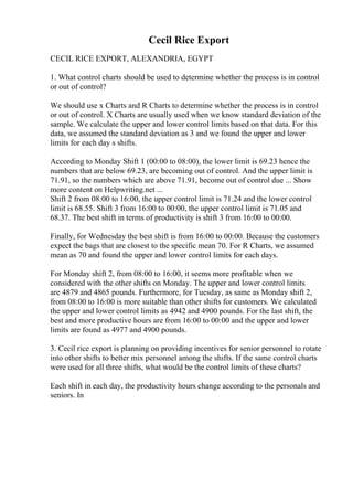 Cecil Rice Export
CECIL RICE EXPORT, ALEXANDRIA, EGYPT
1. What control charts should be used to determine whether the process is in control
or out of control?
We should use x Charts and R Charts to determine whether the process is in control
or out of control. X Charts are usually used when we know standard deviation of the
sample. We calculate the upper and lower control limits based on that data. For this
data, we assumed the standard deviation as 3 and we found the upper and lower
limits for each day s shifts.
According to Monday Shift 1 (00:00 to 08:00), the lower limit is 69.23 hence the
numbers that are below 69.23, are becoming out of control. And the upper limit is
71.91, so the numbers which are above 71.91, become out of control due ... Show
more content on Helpwriting.net ...
Shift 2 from 08:00 to 16:00, the upper control limit is 71.24 and the lower control
limit is 68.55. Shift 3 from 16:00 to 00:00, the upper control limit is 71.05 and
68.37. The best shift in terms of productivity is shift 3 from 16:00 to 00:00.
Finally, for Wednesday the best shift is from 16:00 to 00:00. Because the customers
expect the bags that are closest to the specific mean 70. For R Charts, we assumed
mean as 70 and found the upper and lower control limits for each days.
For Monday shift 2, from 08:00 to 16:00, it seems more profitable when we
considered with the other shifts on Monday. The upper and lower control limits
are 4879 and 4865 pounds. Furthermore, for Tuesday, as same as Monday shift 2,
from 08:00 to 16:00 is more suitable than other shifts for customers. We calculated
the upper and lower control limits as 4942 and 4900 pounds. For the last shift, the
best and more productive hours are from 16:00 to 00:00 and the upper and lower
limits are found as 4977 and 4900 pounds.
3. Cecil rice export is planning on providing incentives for senior personnel to rotate
into other shifts to better mix personnel among the shifts. If the same control charts
were used for all three shifts, what would be the control limits of these charts?
Each shift in each day, the productivity hours change according to the personals and
seniors. In
 