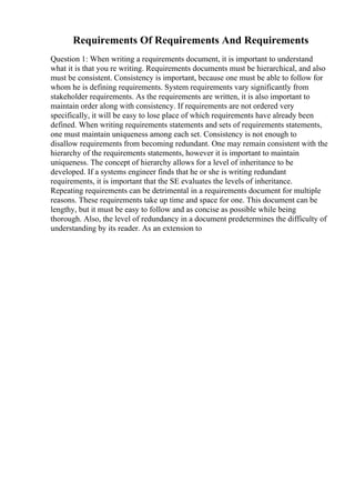 Requirements Of Requirements And Requirements
Question 1: When writing a requirements document, it is important to understand
what it is that you re writing. Requirements documents must be hierarchical, and also
must be consistent. Consistency is important, because one must be able to follow for
whom he is defining requirements. System requirements vary significantly from
stakeholder requirements. As the requirements are written, it is also important to
maintain order along with consistency. If requirements are not ordered very
specifically, it will be easy to lose place of which requirements have already been
defined. When writing requirements statements and sets of requirements statements,
one must maintain uniqueness among each set. Consistency is not enough to
disallow requirements from becoming redundant. One may remain consistent with the
hierarchy of the requirements statements, however it is important to maintain
uniqueness. The concept of hierarchy allows for a level of inheritance to be
developed. If a systems engineer finds that he or she is writing redundant
requirements, it is important that the SE evaluates the levels of inheritance.
Repeating requirements can be detrimental in a requirements document for multiple
reasons. These requirements take up time and space for one. This document can be
lengthy, but it must be easy to follow and as concise as possible while being
thorough. Also, the level of redundancy in a document predetermines the difficulty of
understanding by its reader. As an extension to
 