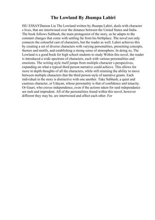 The Lowland By Jhumpa Lahiri
ISU ESSAYDamon Liu The Lowland written by Jhumpa Lahiri, deals with character
s lives, that are intertwined over the distance between the United States and India.
The book follows Subhash, the main protagonist of the story, as he adapts to the
constant changes that come with settling far from his birthplace. The novel not only
connects the colourful cast of characters, but the reader as well. Lahiri achieves this
by creating a set of diverse characters with varying personalities, presenting concepts,
themes and motifs, and establishing a strong sense of atmosphere. In doing so, The
Lowland is a good book for high school students to study Within this novel, the reader
is introduced a wide spectrum of characters, each with various personalities and
emotions. The writing style itself jumps from multiple character s perspectives,
expanding on what a typical third person narrative could achieve. This allows for
more in depth thoughts of all the characters, while still retaining the ability to move
between multiple characters that the third person style of narrative grants. Each
individual in the story is distinctive with one another. Take Subhash, a quiet and
cautious character, or Udayan, whose personality is that of confidence and tenacity.
Or Gauri, who craves independence, even if the actions taken for said independance
are rash and imprudent. All of the personalities found within this novel, however
different they may be, are intertwined and affect each other. For
 