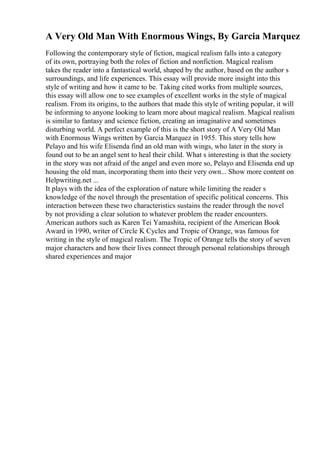 A Very Old Man With Enormous Wings, By Garcia Marquez
Following the contemporary style of fiction, magical realism falls into a category
of its own, portraying both the roles of fiction and nonfiction. Magical realism
takes the reader into a fantastical world, shaped by the author, based on the author s
surroundings, and life experiences. This essay will provide more insight into this
style of writing and how it came to be. Taking cited works from multiple sources,
this essay will allow one to see examples of excellent works in the style of magical
realism. From its origins, to the authors that made this style of writing popular, it will
be informing to anyone looking to learn more about magical realism. Magical realism
is similar to fantasy and science fiction, creating an imaginative and sometimes
disturbing world. A perfect example of this is the short story of A Very Old Man
with Enormous Wings written by Garcia Marquez in 1955. This story tells how
Pelayo and his wife Elisenda find an old man with wings, who later in the story is
found out to be an angel sent to heal their child. What s interesting is that the society
in the story was not afraid of the angel and even more so, Pelayo and Elisenda end up
housing the old man, incorporating them into their very own... Show more content on
Helpwriting.net ...
It plays with the idea of the exploration of nature while limiting the reader s
knowledge of the novel through the presentation of specific political concerns. This
interaction between these two characteristics sustains the reader through the novel
by not providing a clear solution to whatever problem the reader encounters.
American authors such as Karen Tei Yamashita, recipient of the American Book
Award in 1990, writer of Circle K Cycles and Tropic of Orange, was famous for
writing in the style of magical realism. The Tropic of Orange tells the story of seven
major characters and how their lives connect through personal relationships through
shared experiences and major
 