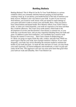 Battling Bulimia
Battling Bulimia? This Is What It Can Do To Your Teeth Bulimia is a serious
condition where you constantly alternate between gorging on food and then
vomiting it back up. It can destroy your health because of the lack of nutrition your
body receives. Bulimia is also very hard on your teeth. As part of your recovery
from bulimia, you ll need to work closely with your dentist to repair damage to
your gums and teeth in order to restore your oral health. Here s what you need to
know about bulimia and dental health. How Bulimia Affects Your Teeth Vomit is
acidic, so when you vomit frequently, your teeth are exposed to a lot more acid than
they would be otherwise. This wears away tooth enamel, which leads to the
development of cavities and discoloration. Gum disease is common too, so your
teeth may even become loose, and you may experience bleeding from your teeth and
gums. In addition to pain from toothaches, you ll probably have sensitive teeth
because the enamel is worn away.... Show more content on Helpwriting.net ...
It s likely you gorge on sugary foods like cake, cookies, and junk food. While too
much sugar is bad for your teeth, lack of proper nutrition is bad too. If you vomit
frequently, your body may not be absorbing the nutrients needed to maintain the
health of your teeth and gums. To mask the odor and taste of vomit, you may brush
your teeth vigorously, use harsh toothpastes and mouthwash, or chew on gum and
candy all the time. This aggressive oral care can cause more harm than good when
your teeth are weak and unhealthy. How Your Dentist Can
 