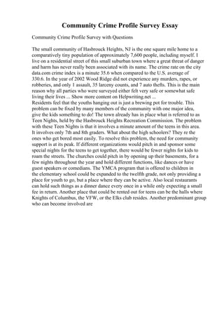 Community Crime Profile Survey Essay
Community Crime Profile Survey with Questions
The small community of Hasbrouck Heights, NJ is the one square mile home to a
comparatively tiny population of approximately 7,600 people, including myself. I
live on a residential street of this small suburban town where a great threat of danger
and harm has never really been associated with its name. The crime rate on the city
data.com crime index is a minute 35.6 when compared to the U.S. average of
330.6. In the year of 2002 Wood Ridge did not experience any murders, rapes, or
robberies, and only 1 assault, 35 larceny counts, and 7 auto thefts. This is the main
reason why all parties who were surveyed either felt very safe or somewhat safe
living their lives ... Show more content on Helpwriting.net ...
Residents feel that the youths hanging out is just a brewing pot for trouble. This
problem can be fixed by many members of the community with one major idea,
give the kids something to do! The town already has in place what is referred to as
Teen Nights, held by the Hasbrouck Heights Recreation Commission. The problem
with these Teen Nights is that it involves a minute amount of the teens in this area.
It involves only 7th and 8th graders. What about the high schoolers? They re the
ones who get bored most easily. To resolve this problem, the need for community
support is at its peak. If different organizations would pitch in and sponsor some
special nights for the teens to get together, there would be fewer nights for kids to
roam the streets. The churches could pitch in by opening up their basements, for a
few nights throughout the year and hold different functions, like dances or have
guest speakers or comedians. The YMCA program that is offered to children in
the elementary school could be expanded to the twelfth grade, not only providing a
place for youth to go, but a place where they can be active. Also local restaurants
can hold such things as a dinner dance every once in a while only expecting a small
fee in return. Another place that could be rented out for teens can be the halls where
Knights of Columbus, the VFW, or the Elks club resides. Another predominant group
who can become involved are
 