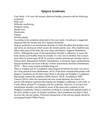 Sjogren Syndrome
Case Study: A 45 year old woman, otherwise healthy, presents with the following
symptoms:
Itchy eyes
Difficulty swallowing
Problems eating
Mouth sores
Mouth pain
Fatigue
Swollen glands
According to the symptoms presented in this case study, I would give a suggested
diagnosis that the woman may have Sjogren Syndrome.
Sjogren syndrome is an autoimmune disorder in which the gland that produce tears
and saliva are destroyed, which causes dry mouth and dry eyes. This condition may
affect other parts of the body like your lungs and kidneys, suggests Starkebaum
(2015). Although the cause of this autoimmune disorder is unknown, it causes the
body attacks your healthy tissue by mistake. It s very rare in children, but it occurs
most often in women ages 40 50. If you have another autoimmune disorder such as
Polymyositis, Rheumatoid Arthritis, Scleroderma, or Systemic lupus erythematosus,
Sjogren Syndrome can occur with any of these autoimmune disorders (Starkebaum,
2013). ... Show more content on Helpwriting.net ...
There is a higher risk for Lymphoma when Sjogren Syndrome has been very active
for a long period of time (Starkebaum, 2015). It has been estimated that people with
Sjogren s syndrome are 44 times more likely to develop non Hodgkin s Lymphoma
than people without the condition (NHS Choices, 2014). According to NHS
Choices (2014), while this increased risk may sound alarming, the chance of a
person with Sjogren syndrome developing non Hodgkin Lymphoma is still small, as
it only affects around 5% of people with the syndrome. However, if you have this
autoimmune disorder, you should be aware of the main early symptom of non
Hodgkin Lymphoma, which is a painless swelling in a lymph node (gland) usually in
the neck, armpit or groin. In Sjogren syndrome, when lymphoma develops it often
involves the salivary glands. Persistent enlargement of the salivary glands should be
investigated further (NHS Choice,
 