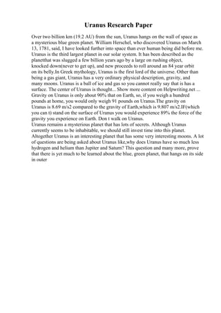 Uranus Research Paper
Over two billion km (19.2 AU) from the sun, Uranus hangs on the wall of space as
a mysterious blue green planet. William Herschel, who discovered Uranus on March
13, 1781, said, I have looked further into space than ever human being did before me.
Uranus is the third largest planet in our solar system. It has been described as the
planetthat was slugged a few billion years ago by a large on rushing object,
knocked down(never to get up), and new proceeds to roll around an 84 year orbit
on its belly.In Greek mythology, Uranus is the first lord of the universe. Other than
being a gas giant, Uranus has a very ordinary physical description, gravity, and
many moons. Uranus is a ball of ice and gas so you cannot really say that is has a
surface. The center of Uranus is thought... Show more content on Helpwriting.net ...
Gravity on Uranus is only about 90% that on Earth, so, if you weigh a hundred
pounds at home, you would only weigh 91 pounds on Uranus.The gravity on
Uranus is 8.69 m/s2 compared to the gravity of Earth,which is 9.807 m/s2.IF(which
you can t) stand on the surface of Uranus you would experience 89% the force of the
gravity you experience on Earth. Don t walk on Uranus.
Uranus remains a mysterious planet that has lots of secrets. Although Uranus
currently seems to be inhabitable, we should still invest time into this planet.
Altogether Uranus is an interesting planet that has some very interesting moons. A lot
of questions are being asked about Uranus like,why does Uranus have so much less
hydrogen and helium than Jupiter and Saturn? This question and many more, prove
that there is yet much to be learned about the blue, green planet, that hangs on its side
in outer
 