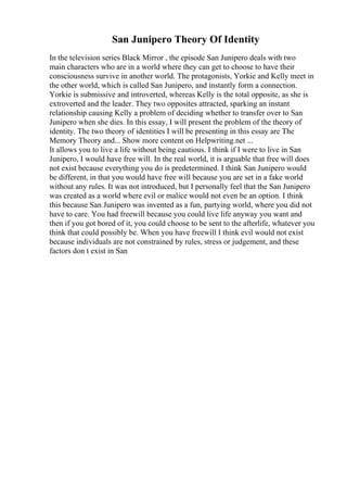 San Junipero Theory Of Identity
In the television series Black Mirror , the episode San Junipero deals with two
main characters who are in a world where they can get to choose to have their
consciousness survive in another world. The protagonists, Yorkie and Kelly meet in
the other world, which is called San Junipero, and instantly form a connection.
Yorkie is submissive and introverted, whereas Kelly is the total opposite, as she is
extroverted and the leader. They two opposites attracted, sparking an instant
relationship causing Kelly a problem of deciding whether to transfer over to San
Junipero when she dies. In this essay, I will present the problem of the theory of
identity. The two theory of identities I will be presenting in this essay are The
Memory Theory and... Show more content on Helpwriting.net ...
It allows you to live a life without being cautious. I think if I were to live in San
Junipero, I would have free will. In the real world, it is arguable that free will does
not exist because everything you do is predetermined. I think San Junipero would
be different, in that you would have free will because you are set in a fake world
without any rules. It was not introduced, but I personally feel that the San Junipero
was created as a world where evil or malice would not even be an option. I think
this because San Junipero was invented as a fun, partying world, where you did not
have to care. You had freewill because you could live life anyway you want and
then if you got bored of it, you could choose to be sent to the afterlife, whatever you
think that could possibly be. When you have freewill I think evil would not exist
because individuals are not constrained by rules, stress or judgement, and these
factors don t exist in San
 