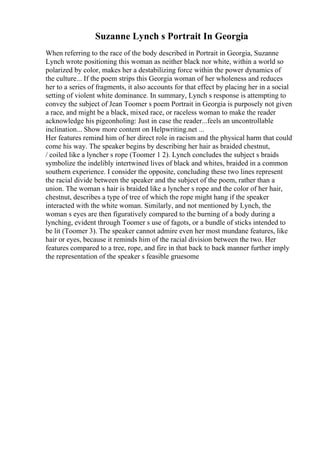 Suzanne Lynch s Portrait In Georgia
When referring to the race of the body described in Portrait in Georgia, Suzanne
Lynch wrote positioning this woman as neither black nor white, within a world so
polarized by color, makes her a destabilizing force within the power dynamics of
the culture... If the poem strips this Georgia woman of her wholeness and reduces
her to a series of fragments, it also accounts for that effect by placing her in a social
setting of violent white dominance. In summary, Lynch s response is attempting to
convey the subject of Jean Toomer s poem Portrait in Georgia is purposely not given
a race, and might be a black, mixed race, or raceless woman to make the reader
acknowledge his pigeonholing: Just in case the reader...feels an uncontrollable
inclination... Show more content on Helpwriting.net ...
Her features remind him of her direct role in racism and the physical harm that could
come his way. The speaker begins by describing her hair as braided chestnut,
/ coiled like a lyncher s rope (Toomer 1 2). Lynch concludes the subject s braids
symbolize the indelibly intertwined lives of black and whites, braided in a common
southern experience. I consider the opposite, concluding these two lines represent
the racial divide between the speaker and the subject of the poem, rather than a
union. The woman s hair is braided like a lyncher s rope and the color of her hair,
chestnut, describes a type of tree of which the rope might hang if the speaker
interacted with the white woman. Similarly, and not mentioned by Lynch, the
woman s eyes are then figuratively compared to the burning of a body during a
lynching, evident through Toomer s use of fagots, or a bundle of sticks intended to
be lit (Toomer 3). The speaker cannot admire even her most mundane features, like
hair or eyes, because it reminds him of the racial division between the two. Her
features compared to a tree, rope, and fire in that back to back manner further imply
the representation of the speaker s feasible gruesome
 