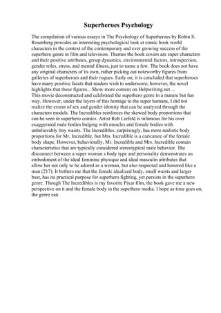 Superheroes Psychology
The compilation of various essays in The Psychology of Superheroes by Robin S.
Rosenberg provides an interesting psychological look at comic book world
characters in the context of the contemporary and ever growing success of the
superhero genre in film and television. Themes the book covers are super characters
and their positive attributes, group dynamics, environmental factors, introspection,
gender roles, stress, and mental illness, just to name a few. The book does not have
any original characters of its own, rather picking out noteworthy figures from
galleries of superheroes and their rogues. Early on, it is concluded that superheroes
have many positive facets that readers wish to underscore; however, the novel
highlights that these figures... Show more content on Helpwriting.net ...
This movie deconstructed and celebrated the superhero genre in a mature but fun
way. However, under the layers of this homage to the super humans, I did not
realize the extent of sex and gender identity that can be analyzed through the
characters models. The Incredibles reinforces the skewed body proportions that
can be seen in superhero comics. Artist Rob Liefeld is infamous for his over
exaggerated male bodies bulging with muscles and female bodies with
unbelievably tiny waists. The Incredibles, surprisingly, has more realistic body
proportions for Mr. Incredible, but Mrs. Incredible is a caricature of the female
body shape. However, behaviorally, Mr. Incredible and Mrs. Incredible contain
characteristics that are typically considered stereotypical male behavior. The
disconnect between a super woman s body type and personality demonstrates an
embodiment of the ideal feminine physique and ideal masculin attributes that
allow her not only to be adored as a woman, but also respected and honored like a
man (217). It bothers me that the female idealized body, small waists and larger
bust, has no practical purpose for superhero fighting, yet persists in the superhero
genre. Though The Incredibles is my favorite Pixar film, the book gave me a new
perspective on it and the female body in the superhero media. I hope as time goes on,
the genre can
 