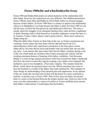 Fiesta 1980вЂќ and вЂњDaddyвЂќ Essay
Fiesta 1980 and Daddy Both poems are about memories of the relationship with
their father. However, the experiences are very different. The children presented in
Fiesta 1980 by Junot Diaz and Daddy by Silvia Plath suffers an internal struggle
because of their fathers. In Fiesta 1980 there is a chance to improve the relationship
where as in Daddythere is no hope because the father is dead. In Fiesta 1980 we can
tell the story is told in the first person by and adolescent Latino boy. The story is
mainly about the struggles of an immigrant familyas they wake up from a nightmare
in Santo Domingo only to find themselves in another nightmare, except this time it s
in America. Yunior s dad is abusive and is pretty much a
... Show more content on
Helpwriting.net ...
When the father takes Yunior on short trips in the van, so Yunior can practice not
vomiting, Yunior enjoys the time alone with his dad and feel loved. It is
interesting how Junior only experiences carsickness in the lime green van his
father drives. He notes that he never had trouble with cars before that van was like
my curse . I can assume that since Junior first met his father s mistress during a trip
in the van, which leads me to believe that Yunior associates the vehicle with the
crushing emotional distress of learning of his father s infidelity. I feel the poem
Daddy is a work of rage and powerlessness of her hate towards her father s death and
then how she tried to control this rage by creating a new father in her husband. Her
husband is seen in two metaphors, a Nazi and a vampire. The vampire drank her
blood , which shows his possessiveness over her. Which correlates once more to
how her husband is a model of her father: they both confined her. The metaphor of
Nazis brings an understanding of her personal pain and suppression. In my opinion
of the two works the one that seem to deal with the theme in a more constructive,
realistic, or positive way is Fiesta 1980 . Parts of this story are funny, but mostly
there is a sense of real tension between the mother and her sons. However later in the
story even this relationship is a source of conflict as Yunior and Rafa must conceal
their father s indiscretions. I would argue that the brothers
 