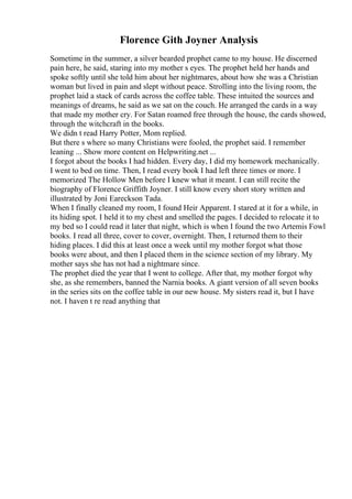 Florence Gith Joyner Analysis
Sometime in the summer, a silver bearded prophet came to my house. He discerned
pain here, he said, staring into my mother s eyes. The prophet held her hands and
spoke softly until she told him about her nightmares, about how she was a Christian
woman but lived in pain and slept without peace. Strolling into the living room, the
prophet laid a stack of cards across the coffee table. These intuited the sources and
meanings of dreams, he said as we sat on the couch. He arranged the cards in a way
that made my mother cry. For Satan roamed free through the house, the cards showed,
through the witchcraft in the books.
We didn t read Harry Potter, Mom replied.
But there s where so many Christians were fooled, the prophet said. I remember
leaning ... Show more content on Helpwriting.net ...
I forgot about the books I had hidden. Every day, I did my homework mechanically.
I went to bed on time. Then, I read every book I had left three times or more. I
memorized The Hollow Men before I knew what it meant. I can still recite the
biography of Florence Griffith Joyner. I still know every short story written and
illustrated by Joni Eareckson Tada.
When I finally cleaned my room, I found Heir Apparent. I stared at it for a while, in
its hiding spot. I held it to my chest and smelled the pages. I decided to relocate it to
my bed so I could read it later that night, which is when I found the two Artemis Fowl
books. I read all three, cover to cover, overnight. Then, I returned them to their
hiding places. I did this at least once a week until my mother forgot what those
books were about, and then I placed them in the science section of my library. My
mother says she has not had a nightmare since.
The prophet died the year that I went to college. After that, my mother forgot why
she, as she remembers, banned the Narnia books. A giant version of all seven books
in the series sits on the coffee table in our new house. My sisters read it, but I have
not. I haven t re read anything that
 