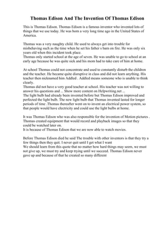 Thomas Edison And The Invention Of Thomas Edison
This is Thomas Edison. Thomas Edison is a famous inventor who invented lots of
things that we use today. He was born a very long time ago in the United States of
America.
Thomas was a very naughty child. He used to always get into trouble for
misbehaving such as the time when he set his father s barn on fire. He was only six
years old when this incident took place.
Thomas only started school at the age of seven. He was unable to go to school at an
early age because he was quite sick and his mom had to take care of him at home.
At school Thomas could not concentrate and used to constantly disturb the children
and the teacher. He became quite disruptive in class and did not learn anything. His
teacher then nicknamed him Addled . Addled means someone who is unable to think
clearly.
Thomas did not have a very good teacher at school. His teacher was not willing to
answer his questions and ... Show more content on Helpwriting.net ...
The light bulb had already been invented before but Thomas Edison improved and
perfected the light bulb. The new light bulb that Thomas invented lasted for longer
periods of time .Thomas thereafter went on to invent an electrical power system, so
that people would have electricity and could use the light bulbs at home.
It was Thomas Edison who was also responsible for the invention of Motion pictures .
Thomas created equipment that would record and playback images so that they
could be watched later on.
It is because of Thomas Edison that we are now able to watch movies.
Before Thomas Edison died he said The trouble with other inventors is that they try a
few things then they quit. I never quit until I get what I want
We should learn from this quote that no matter how hard things may seem, we must
not give up, we must try and keep trying until we succeed. Thomas Edison never
gave up and because of that he created so many different
 