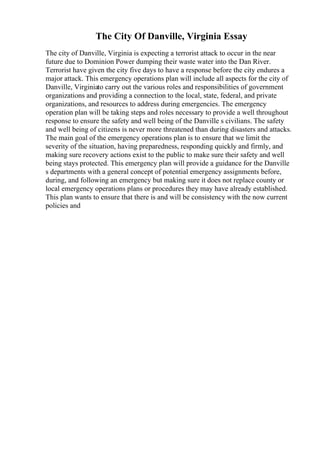 The City Of Danville, Virginia Essay
The city of Danville, Virginia is expecting a terrorist attack to occur in the near
future due to Dominion Power dumping their waste water into the Dan River.
Terrorist have given the city five days to have a response before the city endures a
major attack. This emergency operations plan will include all aspects for the city of
Danville, Virginiato carry out the various roles and responsibilities of government
organizations and providing a connection to the local, state, federal, and private
organizations, and resources to address during emergencies. The emergency
operation plan will be taking steps and roles necessary to provide a well throughout
response to ensure the safety and well being of the Danville s civilians. The safety
and well being of citizens is never more threatened than during disasters and attacks.
The main goal of the emergency operations plan is to ensure that we limit the
severity of the situation, having preparedness, responding quickly and firmly, and
making sure recovery actions exist to the public to make sure their safety and well
being stays protected. This emergency plan will provide a guidance for the Danville
s departments with a general concept of potential emergency assignments before,
during, and following an emergency but making sure it does not replace county or
local emergency operations plans or procedures they may have already established.
This plan wants to ensure that there is and will be consistency with the now current
policies and
 