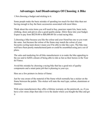 Advantages And Disadvantages Of Choosing A Bike
1.Not choosing a budget and sticking to it.
Some people make the basic mistake of spending too much for their bike then not
having enough to buy the basic accessories associated with most bikes.
Think about the extra items you will need to buy, puncture repair kits, basic tools,
clothing, shoes and gloves also a good quality pump. Allow these into your budget.
Expect to pay from ВЈ250.00 to ВЈ8,000.00 for a road racing bike.
2.choosing a bike because you like the colour and your friend has one so you want
the same. Just because the colour of the frame may match the colour of your
favourite cycling team doesn t mean you ll be able to ride like a pro. The bike may
well have been poorly manufactured parts or could be assembled using just a set of
pliers.
The sales and marketing for all bike manufacturers is to make the bike appealing to
the eye and to fulfill a dream of being able to ride as fast as their heroes in the Tour
de France.
Avoid this mistake by choosing a racing bike that has a good mix of quality
components and a smart paint job that is pleasing to your eye.
Here are a few pointers in choice of frame:
Just be very aware of the material of the frame which normally has a sticker on the
frame between the pedals. This sticker will state the steel type, carbon, aluminium or
titanium.
With some manufacturers they offer a lifetime warranty on the paintwork, so, if you
have a few stone chips then take it in to the dealer where you bought the bike and get
it
 