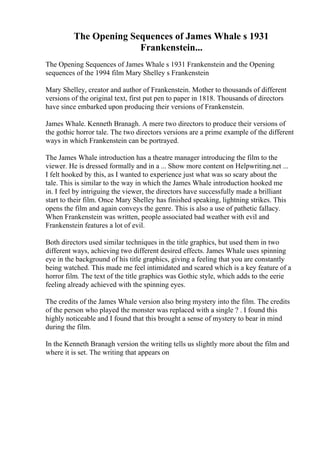 The Opening Sequences of James Whale s 1931
Frankenstein...
The Opening Sequences of James Whale s 1931 Frankenstein and the Opening
sequences of the 1994 film Mary Shelley s Frankenstein
Mary Shelley, creator and author of Frankenstein. Mother to thousands of different
versions of the original text, first put pen to paper in 1818. Thousands of directors
have since embarked upon producing their versions of Frankenstein.
James Whale. Kenneth Branagh. A mere two directors to produce their versions of
the gothic horror tale. The two directors versions are a prime example of the different
ways in which Frankenstein can be portrayed.
The James Whale introduction has a theatre manager introducing the film to the
viewer. He is dressed formally and in a ... Show more content on Helpwriting.net ...
I felt hooked by this, as I wanted to experience just what was so scary about the
tale. This is similar to the way in which the James Whale introduction hooked me
in. I feel by intriguing the viewer, the directors have successfully made a brilliant
start to their film. Once Mary Shelley has finished speaking, lightning strikes. This
opens the film and again conveys the genre. This is also a use of pathetic fallacy.
When Frankenstein was written, people associated bad weather with evil and
Frankenstein features a lot of evil.
Both directors used similar techniques in the title graphics, but used them in two
different ways, achieving two different desired effects. James Whale uses spinning
eye in the background of his title graphics, giving a feeling that you are constantly
being watched. This made me feel intimidated and scared which is a key feature of a
horror film. The text of the title graphics was Gothic style, which adds to the eerie
feeling already achieved with the spinning eyes.
The credits of the James Whale version also bring mystery into the film. The credits
of the person who played the monster was replaced with a single ? . I found this
highly noticeable and I found that this brought a sense of mystery to bear in mind
during the film.
In the Kenneth Branagh version the writing tells us slightly more about the film and
where it is set. The writing that appears on
 