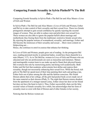 Comparing Female Sexuality in Sylvia PlathвЂ™s The Bell
Jar...
Comparing Female Sexuality in Sylvia Plath s The Bell Jar and Alice Munro s Lives
of Girls and Women
In Sylvia Plath s The Bell Jar and Alice Munro s Lives of Girls and Women, Esther
and Del try to take control of their sexuality and their sexual lives. These two female
protagonists attempt to gain sexual confidence by quietly rejecting the societal
images of women. They are able to seduce men and pilot their own sexual lives.
These women are also able to ignore the popular beliefs about marriage and
motherhood, thus freeing them from the traditional, restrictive female sexual roles.
By rejecting the popular notions of womanhood, sexuality, and marriage, Esther and
Del become the mistresses of their sexuality and sexual ... Show more content on
Helpwriting.net ...
Hence, she continues to enrol in courses that enhance her thinking.
In Lives of Girls and Women, people grow out of reading. As the protagonist Del
says, reading persisted mostly in unmarried ladies, would have been shameful in a
man (Munro, 117). As in The BellJar, women in Lives of Girls and Women who are
educated and who are professionals are seen as masculine and immature. Mature
and marriageable women learn to use make up and to flaunt their physical beauty.
Del overturns this rule by memorizing poetry and doing well academically. Both
Esther and Del feel that academic achievements best define and express their
sexuality, though not necessarily enhancing their sexual lives. While the bored, rich
girls in The Bell Jar spend most of their time painting their nails and getting a tan,
Esther feels out of place among the idle and the fashion conscious. Her friend
Doreen admits that at her college, all the girls had pocket book covers made out of
the same material as their dresses (Plath, 5). The night that Doreen returns drunken
from the apartment of a stranger named Lenny, Esther closes her door on her friend
but does not have the heart to lock it. Thus, Esther successfully shuts out the false
societal values of female sexuality for a while, but acknowledges that her form of
sexuality must co exist with that of Doreen and of other females in her society.
Noticing that the Belsize women are
 