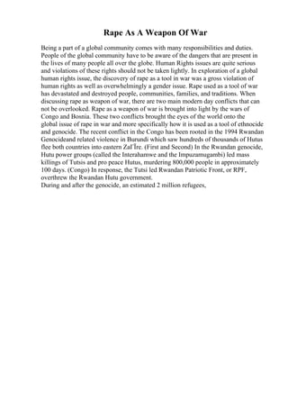 Rape As A Weapon Of War
Being a part of a global community comes with many responsibilities and duties.
People of the global community have to be aware of the dangers that are present in
the lives of many people all over the globe. Human Rights issues are quite serious
and violations of these rights should not be taken lightly. In exploration of a global
human rights issue, the discovery of rape as a tool in war was a gross violation of
human rights as well as overwhelmingly a gender issue. Rape used as a tool of war
has devastated and destroyed people, communities, families, and traditions. When
discussing rape as weapon of war, there are two main modern day conflicts that can
not be overlooked. Rape as a weapon of war is brought into light by the wars of
Congo and Bosnia. These two conflicts brought the eyes of the world onto the
global issue of rape in war and more specifically how it is used as a tool of ethnocide
and genocide. The recent conflict in the Congo has been rooted in the 1994 Rwandan
Genocideand related violence in Burundi which saw hundreds of thousands of Hutus
flee both countries into eastern ZaГЇre. (First and Second) In the Rwandan genocide,
Hutu power groups (called the Interahamwe and the Impuzamugambi) led mass
killings of Tutsis and pro peace Hutus, murdering 800,000 people in approximately
100 days. (Congo) In response, the Tutsi led Rwandan Patriotic Front, or RPF,
overthrew the Rwandan Hutu government.
During and after the genocide, an estimated 2 million refugees,
 
