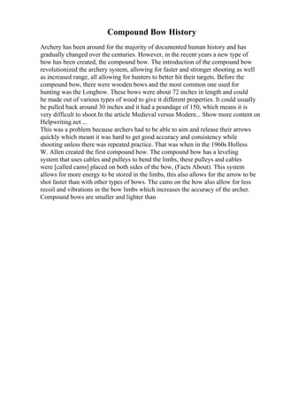 Compound Bow History
Archery has been around for the majority of documented human history and has
gradually changed over the centuries. However, in the recent years a new type of
bow has been created, the compound bow. The introduction of the compound bow
revolutionized the archery system, allowing for faster and stronger shooting as well
as increased range, all allowing for hunters to better hit their targets. Before the
compound bow, there were wooden bows and the most common one used for
hunting was the Longbow. These bows were about 72 inches in length and could
be made out of various types of wood to give it different properties. It could usually
be pulled back around 30 inches and it had a poundage of 150, which means it is
very difficult to shoot.In the article Medieval versus Modern... Show more content on
Helpwriting.net ...
This was a problem because archers had to be able to aim and release their arrows
quickly which meant it was hard to get good accuracy and consistency while
shooting unless there was repeated practice. That was when in the 1960s Holless
W. Allen created the first compound bow. The compound bow has a leveling
system that uses cables and pulleys to bend the limbs, these pulleys and cables
were [called cams] placed on both sides of the bow, (Facts About). This system
allows for more energy to be stored in the limbs, this also allows for the arrow to be
shot faster than with other types of bows. The cams on the bow also allow for less
recoil and vibrations in the bow limbs which increases the accuracy of the archer.
Compound bows are smaller and lighter than
 