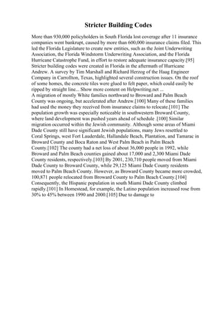 Stricter Building Codes
More than 930,000 policyholders in South Florida lost coverage after 11 insurance
companies went bankrupt, caused by more than 600,000 insurance claims filed. This
led the Florida Legislature to create new entities, such as the Joint Underwriting
Association, the Florida Windstorm Underwriting Association, and the Florida
Hurricane Catastrophe Fund, in effort to restore adequate insurance capacity.[95]
Stricter building codes were created in Florida in the aftermath of Hurricane
Andrew. A survey by Tim Marshall and Richard Herzog of the Haag Engineer
Company in Carrollton, Texas, highlighted several construction issues. On the roof
of some homes, the concrete tiles were glued to felt paper, which could easily be
ripped by straight line... Show more content on Helpwriting.net ...
A migration of mostly White families northward to Broward and Palm Beach
County was ongoing, but accelerated after Andrew.[100] Many of these families
had used the money they received from insurance claims to relocate.[101] The
population growth was especially noticeable in southwestern Broward County,
where land development was pushed years ahead of schedule .[100] Similar
migration occurred within the Jewish community. Although some areas of Miami
Dade County still have significant Jewish populations, many Jews resettled to
Coral Springs, west Fort Lauderdale, Hallandale Beach, Plantation, and Tamarac in
Broward County and Boca Raton and West Palm Beach in Palm Beach
County.[102] The county had a net loss of about 36,000 people in 1992, while
Broward and Palm Beach counties gained about 17,000 and 2,300 Miami Dade
County residents, respectively.[103] By 2001, 230,710 people moved from Miami
Dade County to Broward County, while 29,125 Miami Dade County residents
moved to Palm Beach County. However, as Broward County became more crowded,
100,871 people relocated from Broward County to Palm Beach County.[104]
Consequently, the Hispanic population in south Miami Dade County climbed
rapidly.[101] In Homestead, for example, the Latino population increased rose from
30% to 45% between 1990 and 2000.[105] Due to damage to
 