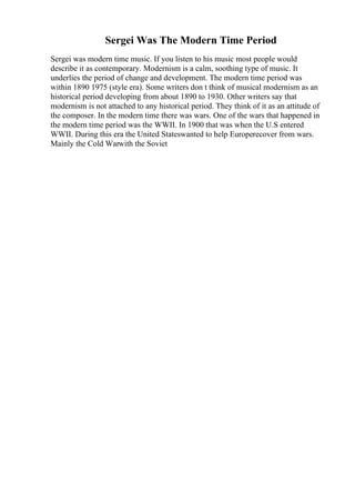 Sergei Was The Modern Time Period
Sergei was modern time music. If you listen to his music most people would
describe it as contemporary. Modernism is a calm, soothing type of music. It
underlies the period of change and development. The modern time period was
within 1890 1975 (style era). Some writers don t think of musical modernism as an
historical period developing from about 1890 to 1930. Other writers say that
modernism is not attached to any historical period. They think of it as an attitude of
the composer. In the modern time there was wars. One of the wars that happened in
the modern time period was the WWII. In 1900 that was when the U.S entered
WWII. During this era the United Stateswanted to help Europerecover from wars.
Mainly the Cold Warwith the Soviet
 