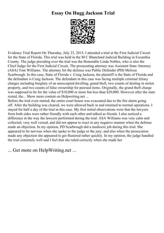 Essay On Hugg Jackson Trial
Evidence Trial Report On Thursday, July 23, 2015, I attended a trial at the First Judicial Circuit
for the State of Florida. This trial was held in the M C Blanchard Judicial Building in Escambia
County. The judge presiding over the trial was the Honorable Linda Nobles, who is also the
Chief Judge for the First Judicial Circuit. The prosecuting attorney was Assistant State Attorney
(ASA) Tom Williams. The attorney for the defense was Public Defender (PD) Melissa
Scarbrough. In this case, State of Florida v. Craig Jackson, the plaintiff is the State of Florida and
the defendant is Craig Jackson. The defendant in this case was facing multiple criminal felony
charges including burglary of an unoccupied dwelling, grand theft, two counts of dealing in stolen
property, and two counts of false ownership for pawned items. Originally, the grand theft charge
was supposed to be for the value of $10,000 or more but less than $20,000. However after the state
rested, the... Show more content on Helpwriting.net ...
Before the trial even started, the entire court house was evacuated due to the fire alarm going
off. After the building was cleared, we were allowed back in and returned to normal operations. I
stayed for half a day of the trial in this case. My first initial observations were that the lawyers
from both sides were rather friendly with each other and talked as friends. I also noticed a
difference in the way the lawyers performed during the trial. ASA Williams was very calm and
collected, very well versed, and did not appear to react in any negative manner when the defense
made an objection. In my opinion, PD Scarbrough did a mediocre job during this trial. She
appeared to be nervous when she spoke to the judge or the jury, and also when the prosecution
made any objection she appeared to get flustered rather quickly. In my opinion, the judge handled
the trial extremely well and I feel that she ruled correctly when she made her
... Get more on HelpWriting.net ...
 