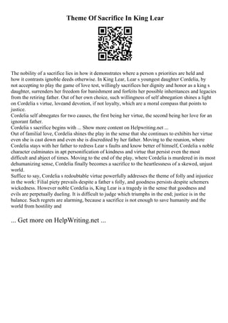 Theme Of Sacrifice In King Lear
The nobility of a sacrifice lies in how it demonstrates where a person s priorities are held and
how it contrasts ignoble deeds otherwise. In King Lear, Lear s youngest daughter Cordelia, by
not accepting to play the game of love test, willingly sacrifices her dignity and honor as a king s
daughter, surrenders her freedom for banishment and forfeits her possible inheritances and legacies
from the retiring father. Out of her own choice, such willingness of self abnegation shines a light
on Cordelia s virtue, loveand devotion, if not loyalty, which are a moral compass that points to
justice.
Cordelia self abnegates for two causes, the first being her virtue, the second being her love for an
ignorant father.
Cordelia s sacrifice begins with ... Show more content on Helpwriting.net ...
Out of familial love, Cordelia shines the play in the sense that she continues to exhibits her virtue
even she is cast down and even she is discredited by her father. Moving to the reunion, where
Cordelia stays with her father to redress Lear s faults and know better of himself, Cordelia s noble
character culminates in apt personification of kindness and virtue that persist even the most
difficult and abject of times. Moving to the end of the play, where Cordelia is murdered in its most
dehumanizing sense, Cordelia finally becomes a sacrifice to the heartlessness of a skewed, unjust
world.
Suffice to say, Cordelia s redoubtable virtue powerfully addresses the theme of folly and injustice
in the work: Filial piety prevails despite a father s folly, and goodness persists despite schemers
wickedness. However noble Cordelia is, King Lear is a tragedy in the sense that goodness and
evils are perpetually dueling. It is difficult to judge which triumphs in the end; justice is in the
balance. Such regrets are alarming, because a sacrifice is not enough to save humanity and the
world from hostility and
... Get more on HelpWriting.net ...
 