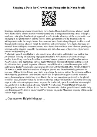 Shaping a Path for Growth and Prosperity in Nova Scotia
Shaping a path for growth and prosperity in Nova Scotia Through the Economic advisory panel,
Nova Scotia has to control its own economy destiny and in the global economy. It has to adopt a
much more disciplined and strategic approach in order to take advantage of the opportunities new
emerging in the global market and the success of this government will be determined by its
willingness to make the tough choices that can move Nova Scotia along this path. As I have read
through the Economic advisory panel, the problems and opportunities Nova Scotia has faced are
numeral. Even during the current recession, Nova Scotia has used short term stimulus spending to
improve on the situation caused by the recession and still other areas of the world... Show more
content on Helpwriting.net ...
Productivity growth should clearly take priority over job creation and it is increase evident that
job creation focusing on recruiting employers attracted to Nova Scotia s low cost advantage
confers limited long term benefits either in terms of income growth or spin off to other sectors.
PLAN: Science and Technology Service Sector Maximum potential of Halifax and the second
tier cities for faster growth Important of human capital Education system Human capital skills
and training Trade Promotion to a new market ECONOMIC GROWTH AND PRODUCTIVITY
IN NOVA SCOTIA This is an analysis of the past, present and future economic growth of the
province of Nova Scotia. It is an analysis to help change the current state of the economy and how
what steps the government should take to ensure that the productivity growth of the economy
moves faster and grows in the long term. Due to the current recession experienced in the global
economy, trade, monetary value etc have been affected and governments have taken the necessary
steps to reduce the unemployment rate, improve the productivity growth, maximize human capital
etc. As shown in the Economic advisory Panel by Nova Scotia s Premier Darrell Dexter, the
challenges the province of Nova Scotia face are: Two decades of slow growth/limited productivity
Low Incomes A 20% drop in employment Poor returns on capital Maximum potential of the capital
Halifax Rapid aging
... Get more on HelpWriting.net ...
 