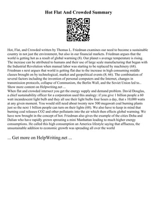 Hot Flat And Crowded Summary
Hot, Flat, and Crowded written by Thomas L. Friedman examines our need to become a sustainable
country in not just the environment, but also in our financial markets. Friedman argues that the
world is getting hot as a result of global warming (8). Our planet s average temperature is rising.
The increase can be attributed to humans and their use of large scale manufacturing that began with
the Industrial Revolution when manual labor was starting to be replaced by machinery (68).
Friedman s next argues that world is getting flat due to the increase in high consuming middle
classes brought on by technological, market and geopolitical events (8; 66). The combination of
several factors including the invention of personal computers and the Internet, changes in
transmission protocols, collapse of Communism, the Berlin Wall, and the Soviet Union led to...
Show more content on Helpwriting.net ...
When flat and crowded intersect you get the energy supply and demand problem. David Douglas,
a chief sustainability officer for a corporation used this analogy: if you give 1 billion people a 60
watt incandescent light bulb and they all use their light bulbs four hours a day, that s 10,000 watts
at any given moment. You would still need about twenty new 500 megawatt coal burning plants
just so the next 1 billion people can turn on their lights (68). We also have to keep in mind that
burning coal releases CO2 and other pollutants into the air which then effects global warming. We
have now brought in the concept of hot. Friedman also gives the example of the cities Doha and
Dalian who have rapidly grown sprouting a mini Manhattan leading to much higher energy
consumptions. He called this high consumption an America lifestyle saying that affluenza, the
unsustainable addition to economic growth was spreading all over the world
... Get more on HelpWriting.net ...
 